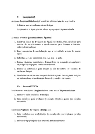 II-    Subtema ÁGUA

As nossas Responsabilidades relativamente ao subtema Água são as seguintes:

       1- Fazer o uso racional e consciente da água;

       2- Aproveitar as águas pluviais e fazer a poupança da água canalizada;



As nossas acções no que diz ao subtema Água são:

   1. Construir canais de drenagem de Águas superficiais, transferindo-as para
      centros de aproveitamento e reutilizando-as para diversas actividades,
      sobretudo agricultura;

   2. Fazer campanhas de sensibilização para a necessidade urgente de poupar
      água;

   3. Substituir as regas tradicionais pela rega gota - a - gota;

   4. Formar e informar os produtores de aguardente e a população em geral sobre
      os perigos do despejo de resíduos nas ribeiras;

   5. Exortar as autoridades para criação de um laboratório de controlo de
      qualidade da água;

   6. Sensibilizar as autoridades e a quem de direito para a construção de estações
      de tratamento de água, cisternas, diques de retenção e barragens.



       III-   Subtema ENERGIA

Relativamente ao subtema Energia definimos como nossas Responsabilidades:

   1. Promover o uso consciente de Energia;

   2. Criar condições para produção de energia eléctrica a partir das energias
      renováveis



E as nossas Acções no diz respeito a Energia são:

   1. Criar condições para a substituição de energias não renováveis por energias
      renováveis;

   2. Incentivar a população a usar lâmpadas de baixo consumo;
 