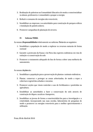 3. Realização de palestras na Comunidade Educativa de modo a consciencializar
      os alunos, professores e comunidade a poupar a energia;

   4. Reduzir o consumo de energias não renováveis;

   5. Sensibilizar as empresas e as autoridades para construção de parques eólicos
      e instalação de painéis solares;

   6. Promover campanhas de plantação de árvores.



       IV-   Subtema TERRA

As nossas Responsabilidades relativamente ao subtema Terra são as seguintes:

   1- Sensibilizar a população de modo a explorar os recursos naturais de forma
      racional

   2- Garantir a protecção da Fauna e da Flora das espécies endémicas em vias de
      extinção e a conservação do solo

   3- Promover o tratamento adequado do lixo de forma a obter uma melhoria do
      saneamento.



As nossas Acções são:

   1. Sensibilizar a população para a preservação de plantas e animais endémicos;

   2. Plantar, conservar e proteger as zonas arborizadas, de modo a repor a
      cobertura vegetal das achadas e encostas;

   3. Promover acções que visem controlar o uso de fertilizantes e pesticidas na
      agricultura;

   4. Sensibilizar as autoridades a fazer a conservação do solo através de
      construção de diques, socalcos e banquetes;

   5. Sensibilizar os jovens de forma a consciencializá-los para a investigação e a
      criatividade, incorporando nas suas escolas, laboratórios de pesquisas de
      modo a promover as energias renováveis para o melhor aproveitamento e
      utilização.




Praia, 09 de Abril de 2010
 