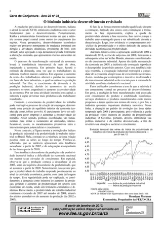2

Carta de Conjuntura - Ano 22 nº 03
                               O binômio indústria-desenvolvimento revisitado
      As tradições pré-clássicas do desenvolvimento, italiana         O fato de as firmas reterem trabalho qualificado durante
e alemã do século XVIII, enfatizam a indústria como o setor      a contração, derivado dos custos com contratação e treina-
fundamental para o desenvolvimento. Posteriormente,              mento na fase expansionária, explica a queda da
Kaldor e estruturalistas formularam teorias em que a indús-      produtividade durante a fase recessiva. Isso ocorre porque o
tria assume papel central como motor do crescimento das          trabalho antes empregado passa a ser subutilizado durante a
nações. Nessa perspectiva, desenvolvimento econômico             desaceleração. Logo, isso evidencia o comportamento pró-
requer um processo permanente de mudança estrutural em           -cíclico da produtividade e o efeito defasado da queda da
direção a atividades dinâmicas, produtoras de bens com           atividade econômica na produtividade.
elevado valor agregado e cuja demanda responda fortemente             Ademais, fatores como a apreciação cambial de 2004 a
a alterações da renda, que apresentem retornos crescentes de     meados de 2011, a crise do subprime em 2008, bem como a
escala.                                                          subsequente crise no Velho Mundo, atuaram como limitado-
      O processo de transformação estrutural da economia         res do crescimento industrial. Apesar da rápida recuperação
levará à transferência intersetorial de mão de obra,             da economia em 2009, a indústria não conseguiu reproduzir
impactando a economia. Em primeiro lugar, haverá o               o desempenho do período anterior. Caso essa tendência não
estímulo da demanda, uma vez que os trabalhadores da             seja revertida, a estagnação industrial restringirá a capaci-
indústria recebem maiores salários. Em segundo, o aumento        dade de a economia atingir taxas de crescimento aceleradas.
da renda dos trabalhadores alterará o padrão do consumo          Assim, medidas que contemplem o incentivo da demanda e
em favor de bens industriais, o qual incentivará a produção      do investimento industrial serão cruciais para a retomada da
industrial. Por fim, o crescimento da demanda e da               atividade econômica industrial e nacional.
produção industrial, devido às economias de escala                    Fatos estilizados corroboram a tese de que a indústria é
presentes no setor, engendrará o aumento da produtividade        um componente central no processo de desenvolvimento.
da economia. Por ser uma atividade intensiva em capital, a       Em geral, a produção de bens manufaturados está associada
indústria é capaz de tornar mais produtivo cada trabalhador      com crescimento do produto e estabilidade econômica;
transferido.                                                     serviços dinâmicos e produtos manufaturados estão menos
      Contudo, o crescimento da produtividade do trabalho        propensos a terem quedas nos termos de troca; e, por fim, a
pode restringir o processo de criação de empregos, determi-      indústria apresenta importante dinâmica inovativa. Nessa
nando uma posição de equilíbrio inferior da economia (co-        linha, a alteração no padrão de evolução das duas séries
nhecida como jobless growth). O crescimento deve ser sufi-       temporais após 2008 é preocupante, pois evidencia a queda
ciente para gerar emprego e aumentar a produtividade do          da produção como indutora do declínio da produtividade
trabalho. Nesse sentido, políticas coordenadas são funda-        industrial. O Governo, portanto, deveria intensificar sua
mentais para evitar o isolamento de atividades, intensi-         política industrial e de câmbio desvalorizado, a fim de
ficando-se, assim, os encadeamentos produtivos intra e           reverter essa situação e acelerar o crescimento.
intersetoriais para potencializar o crescimento.
                                                                        Evolução temporal das séries do índice da produtividade do
      Nesse contexto, a Figura mostra a evolução dos índices
                                                                          trabalho e do índice da produção da indústria brasileira —
da produção industrial e da produtividade do trabalho indus-                                    jan./01-set./12
trial no Brasil. Nela, constata-se a existência de uma relação
                                                                 4,90
positiva entre as séries ao longo do tempo. Verifica-se,
sobretudo, que as variáveis apresentam uma tendência             4,85
ascendente, a partir de 2002, e de estagnação acompanhada        4,80
de declínio a partir de 2010.                                    4,75
      Essa tendência descendente da produção e da produtivi-
                                                                 4,70
dade industrial indica a dificuldade da economia nacional
em manter taxas elevadas de crescimento. Em especial,            4,65
observa-se que a produção começa a desacelerar já em             4,60
2007, antes da trajetória descendente da produtividade, que
                                                                 4,55
só acontece a partir de 2009. Naturalmente, isso ocorre por-
que a produtividade do trabalho responde positivamente ao        4,50
                                                                        Nov./01

                                                                        Fev./03




                                                                        Nov./06

                                                                        Fev./08




                                                                        Nov./11
                                                                        Jan./01
                                                                        Jun./01



                                                                         Jul./03




                                                                        Jan./06
                                                                        Jun./06



                                                                         Jul./08




                                                                        Jan./11
                                                                        Jun./11
                                                                        Abr./02
                                                                        Set./02

                                                                        Dez./03
                                                                        Maio/04
                                                                        Out./04
                                                                        Mar./05
                                                                        Ago./05


                                                                        Abr./07
                                                                        Set./07

                                                                        Dez./08
                                                                        Maio/09
                                                                        Out./09
                                                                        Mar./10
                                                                        Ago./10


                                                                        Abr./12
                                                                        Set./12




nível de atividade econômica, porém, com certa defasagem
de tempo. Essa regularidade pode ser explicada, se consi-
derarmos a demanda como indutora do aumento da produ-
ção, gerando o aumento de produtividade em setores com                        Legenda:          Índice da produtividade industrial
                                                                                                Índice da produção industrial
economias de escala, sendo um fenômeno cumulativo e di-
                                                                        FONTE: IBGE (2012).
nâmico. Desse modo, a produtividade do trabalho industrial                     IPEADATA (2012).
continuou crescendo de 2007 até meados de 2008, através                 NOTA: Os índices foram logaritmados e têm como base 2002 = 100.
dos efeitos cumulativos do aumento da produção (de 2002 a                                                 Henrique Morrone
2007).                                                                               Economista, Pesquisador da FEE/INCRA

                                                A partir de janeiro de 2013,
                                                                                                             Carta
                                        esta publicação estará disponível somente em                         de
                                             www.fee.rs.gov.br/carta                                         Conjuntura FEE
 