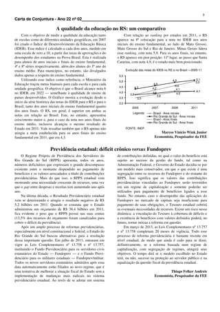 3
Carta de Conjuntura - Ano 22 nº 02                                                                                                       .

                            A qualidade da educação no RS: um comparativo
     Com o objetivo de medir a qualidade da educação tanto            Com relação ao ranking por estados em 2011, o RS
de escolas como de diferentes unidades geográficas, em 2007      aparece na 8ª colocação para a nota no IDEB nos anos
foi criado o Índice de Desenvolvimento da Educação Básica        iniciais do ensino fundamental, ao lado de Mato Grosso,
(IDEB). Esse índice é calculado a cada dois anos, medido em      Mato Grosso do Sul e Rio de Janeiro. Minas Gerais lidera
uma escala de zero a 10, a partir das taxas de aprovações e do   esse ranking, com nota 5,9. Para os anos finais, no entanto,
desempenho dos estudantes na Prova Brasil. Esta é realizada      o RS aparece em pior posição: 11º lugar, ao passo que Santa
para alunos de anos iniciais e finais do ensino fundamental,     Catarina, com nota 4,9, é o estado mais bem posicionado.
4ª e 8ª séries respectivamente, além dos alunos do 3º ano do
ensino médio. Para municípios, no entanto, são divulgados               Evolução das notas do IDEB no RS e no Brasil —2005-11
dados apenas a respeito do ensino fundamental.                    5,5
     Utilizando esse índice como referência, o Ministério da      5,0                                     4,9                  5,1
                                                                                                                               5,0
Educação traçou metas bianuais para cada escola e para cada                                4,6
                                                                                                            4,6
                                                                  4,5            4,3
unidade geográfica. O objetivo é que o Brasil alcance nota 6                              4,2                4,1
                                                                  4,0                                                          4,1
no IDEB, em 2022 — semelhante à qualidade de ensino de                     3,8
                                                                                          3,9                4,0
                                                                                                3,8
países desenvolvidos. O Gráfico mostra a evolução desde o         3,5              3,5
início da série histórica das notas do IDEB para o RS e para o    3,0
Brasil, tanto dos anos iniciais do ensino fundamental quanto                2005          2007           2009           2011
dos anos finais. O RS, em geral, é superior em ambas as
                                                                             Legenda:      Brasil - Anos iniciais
notas em relação ao Brasil. Este, no entanto, apresentou                                   Rio Grande do Sul - Anos iniciais
crescimento maior e, para o caso da nota nos anos finais do                                Brasil - Anos finais
                                                                                           Rio Grande do Sul - Anos finais
ensino médio, inclusive alcançou o mesmo resultado do
Estado em 2011. Vale ressaltar também que o RS apenas não               FONTE: INEP.
atingiu a meta estabelecida para os anos finais do ensino                                       Marcos Vinicio Wink Junior
fundamental em 2011, que era 4,3.                                                           Economista, Pesquisador da FEE


                        Previdência estadual: déficit crônico versus Fundoprev
     O Regime Próprio de Previdência dos Servidores do           de contribuições definidas, no qual o valor do benefício está
Rio Grande do Sul (RPPS) apresenta, todos os anos,               sujeito ao sucesso da gestão do fundo, tal como na
números deficitários que expressam o grande descompasso          Administração Federal, o Governo do Estado decidiu-se por
existente entre o montante dispendido no pagamento de            um modelo mais conservador, em que o que existe é uma
benefícios e os valores arrecadados a título de contribuições    segregação entre os recursos do Fundoprev e do restante do
previdenciárias. Mais do que isso, o RPPS estadual vem           RPPS. Isso significa que os valores das contribuições
mostrando uma necessidade crescente de recursos, uma vez         previdenciárias vinculadas ao Fundoprev serão investidos
que o gap entre despesas e receitas tem aumentado ano após       em um regime de capitalização e somente poderão ser
ano.                                                             utilizados para pagamento de benefícios ligados a esse
     Na última década, o Resultado Previdenciário estadual       fundo. No entanto, caso o desempenho das aplicações do
vem se deteriorando e atingiu o resultado negativo de R$         Fundoprev no mercado de capitais seja insuficiente para
5,2 bilhões em 2011. Quando se constata que o Estado             pagamento de suas obrigações, o Tesouro estadual cobrirá
administrou um orçamento de R$ 38,4 bilhões em 2011,             as eventuais necessidades de recursos. Existe um risco nessa
fica evidente o peso que o RPPS possui nas suas contas           dinâmica: a vinculação do Tesouro à cobertura de déficits e
(13,5% dos recursos do orçamento foram canalizados para          a existência de benefícios com valores definidos poderá, no
cobrir o déficit da previdência).                                futuro, tornar inócua a reforma em questão.
     Após um amplo processo de reformas previdenciárias,              Em março de 2013, as Leis Complementares nº 13.757
especialmente em nível constitucional e federal, o Estado do     e nº 13.758 completam 20 meses de vigência. Todo esse
Rio Grande do Sul buscou alternativas para a resolução           processo de reforma previdenciária é bastante recente em
dessa importante questão. Em julho de 2011, entraram em          nível estadual, de modo que ainda é cedo para se dizer,
vigor as Leis Complementares nº 13.758 e nº 13.757,              definitivamente, se a reforma baseada num regime de
instituindo o Fundo Previdenciário para os servidores civis      capitalização, com segregação de regimes, atingirá seus
estatutários do Estado — Fundoprev — e o Fundo Previ-            objetivos. O tempo dirá se o modelo escolhido no Estado
denciário para os militares estaduais — Fundoprev/militar.       terá, ou não, sucesso na proteção ao servidor público e na
Todos os novos servidores estatutários admitidos após essa       equalização da questão fiscal da previdência estadual.
data automaticamente estão filiados ao novo regime, que é
uma tentativa de melhorar a situação fiscal do Estado sem a                                          Thiago Felker Andreis
implementação de mudanças mais radicais no sistema                                          Economista, Pesquisador da FEE
previdenciário estadual. Ao invés de se adotar um sistema
 