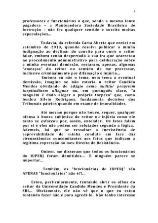 2


professores e funcionários o que, sendo a mesma fonte
pagadora – a Mantenedora Sociedade Brasileira de
Instrução – não faz qualquer sentido e suscita muitas
especulações...

          Todavia, da referida Carta Aberta que enviei em
setembro de 2010, quando resolvi publicar a minha
indignação ao declinar do convite para ouvir o reitor
falar, embora tenha despertado a sua ira que acarretou
no procedimento administrativo para deliberação sobre
a minha eventual demissão, restaram, apenas, algumas
“ameaças” do reitor no sentido de me processar,
inclusive criminalmente por difamação e injúria...
          Embora eu não o tema, nem tema a eventual
demissão, imagino se não estaria o reitor Candido
Mendes olvidando do adágio nemo auditur propriam
turpitudinem allegans ou, em português claro, “a
ninguém é dado alegar a própria torpeza” que, como
lembra Sílvio Rodrigues, fundamenta decisões dos
Tribunais pátrios quando em exame de imoralidades.

          Até mesmo porque não houve, sequer, qualquer
ofensa à honra subjetiva do reitor ou injúria como ele
tanto se esforçou por, assim, entender. Os fatos falam
por si e eles não podem ser refutados segundo a lógica.
Ademais, há que se ressaltar a inexistência de
reprovabilidade de minha conduta em face d as
circunstâncias concomitantes aos fatos que indicam a
legítima expressão do meu Direito de Resistência.

         Ontem, me disseram que todos os funcionários
do IUPERJ foram demitidos... E ninguém parece se
importar...

         Também, os “funcionários do IUPERJ” são
APENAS "funcionários" não é?!..

     Estou, particularmente, tentando abrir os olhos do
reitor da Universidade Candido Mendes e Presidente da
SBI... Obviamente, ele não vê que o que eu estou
tentando fazer não é para agre di-lo. Não tenho interesse
 