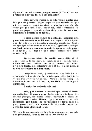 3


algum nisso, até mesmo porque, como já lhe disse, sou
professor e advogado; não um gladiador.

         Mas, por contrariar seus interesses mostrando -
lhe que ele precisa “pagar” aqueles que trabalham, que
dão seu suor e tempo de vida para sobreviver, ele não
consegue (ou não quer) entender, principalmente se,
para nos pagar, tiver de deixar de viajar, de promover
encontros e demais bajulações...

         E simplesmente, faz-de-conta que ninguém está
passando necessidades há muito e, agora, numa época
que deveria ser de alegria, passando apertos... Tenho
colegas que estão com os nomes nos Órgãos de Restrição
ao Crédito; outro teve a ordem de despejo por não pagar
o aluguel... E finge-se que essas cois as não estão
acontecendo.

          Os ascensoristas do prédio Assembléia nº 10,
que levam a todos para as faculdades só receberam o
décimo-terceiro salário de 2009 depois da minha
primeira Carta, em setembro de 2010... E esse pessoal
talvez não receba nem mil reais...

          Enquanto isso, promove-se Conferência da
Academia da Latinidade, Cerimônias para distribuição de
Título Doutor Honoris Causa... Abre-se novos Campi em
Encantado; em Santa Cruz... E, no final, talvez alguém
enriqueça!
         É muita inversão de valores!

          Mas, por enquanto, parece que estou só nessa
empreitada... O que, em verdade, não me inibe... Até
mesmo porque, há muito tempo, apreendi a moral do
poeta turco Nazim Hikmet que respondeu a uma
jornalista que havia lhe p erguntado se teria valido a
pena passar mais da metade de sua vida preso por
defender seus ideais políticos:

“Se eu não me queimo, se tu não te queimas, se nós não
nos queimamos, como as trevas se tornarão luz? ”
 