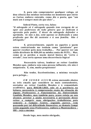4


         E, para não comprometer qualquer colega, só
dou ciência das minhas investidas no momento que envio
as Cartas embora entenda, como diz o poeta, que “ um
mais um é sempre mais do que dois ”...

         Sobral Pinto, certa vez, falou:
“O advogado só é advogado quando tem coragem de se
opor aos poderosos de todo gênero que se dedicam à
opressão pelo poder. É dever do advogado defender o
oprimido. Se não o faz, está apenas se dedicando a uma
profissão que lhe dá sustento e à sua família. Não é
advogado.”

          E, provavelmente, aquele ou aqueles a quem
estou contrariando me tenham como “petulante” por
querer receber pelo meu trabalho... Por querer ver um
saldo direfente de R$0,00 na minha conta do FGTS... Mas,
como já se perdeu a noção moral básica de “certo e
errado”, isso seria apen as uma decorrência lógica!

         Necessário talvez, lembrar ao reitor Candido
Mendes que, embora seja uma pessoa influente, ele não é
onipotente. É, sim, muito prepotente!

         Não tenho, Excelentíssimo, a mínima vocação
para pelego...

          E M S E N D O A S S I M, estou anexando abaixo
os três emails que considero os mais contundentes,
enviados ao reitor Candido Mendes e à comunidade
acadêmica, para ROGAR-LHES, não só a paciência na
leitura, necessária à compreensão exata da situação de
alguns Professores e Funcionários da Universidade
Candido Mendes, mas também para, acaso esteja ao seu
alcance, prestar a ajuda necessária à persuasão desse
reitor a cumprir suas obrigações trabalhistas pois
somente o Campus Centro, segundo parece, vem
passando por tal dificuldade financeira; os demais Campi
estão pagando seus Professores, embora a Mantenedora –
SBI – seja a mesma.

        Desde logo, meu muito obrigado,
 