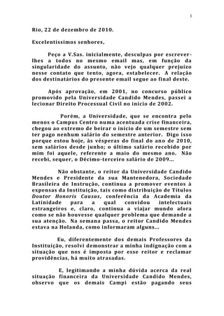 1


Rio, 22 de dezembro de 2010.

Excelentíssimos senhores,

     Peço a V.Sas. inicialmente, desculpas por escrever -
lhes a todos no mesmo email mas, em função da
singularidade do assunto, não vejo qualquer prejuízo
nesse contato que tento, agora, estabelecer. A relação
dos destinatários do presente email segue ao final deste.

      Após aprovação, em 2001, no concurso público
promovido pela Universidade Candido Mendes, passei a
lecionar Direito Processual Civil no início de 2002.

           Porém, a Universidade, que se encontra pelo
menos o Campus Centro numa acentuada crise financeira,
chegou ao extremo de beirar o início de um semestre sem
ter pago nenhum salário do semestre anterior. Digo isso
porque estou hoje, às vésperas do final do an o de 2010,
sem salários desde junho; o último salário recebido por
mim foi aquele, referente a maio do mesmo ano. Não
recebi, sequer, o Décimo-terceiro salário de 2009...

         Não obstante, o reitor da Universidade Candido
Mendes e Presidente da sua Mantenedora, Sociedade
Brasileira de Instrução, continua a promover eventos à
expensas da Instituição, tais como distribuição de Títulos
Doutor Honoris Causas, conferência da Academia da
Latinidade    para   a    qual   convidou     intelectuais
estrangeiros e, claro, continua a viajar mundo afora
como se não houvesse qualquer problema que demande a
sua atenção. Na semana passa, o reitor Candido Mendes
estava na Holanda, como informaram alguns...

          Eu, diferentemente dos demais Professores da
Instituição, resolvi demonstrar a minha indignação com a
situação que nos é imposta por esse reitor e reclamar
providências, há muito atrasadas.

         E, legitimando a minha dúvida acerca da real
situação financeira da Universidade Candido Mendes,
observo que os demais Campi estão pagando seus
 