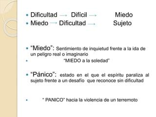  Dificultad Difícil Miedo
 Miedo Dificultad Sujeto
 “Miedo”: Sentimiento de inquietud frente a la ida de
un peligro real o imaginario
 “MIEDO a la soledad”
 “Pánico”: estado en el que el espíritu paraliza al
sujeto frente a un desafío que reconoce sin dificultad
 “ PANICO” hacia la violencia de un terremoto
 