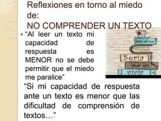Reflexiones en torno al miedo
de:
NO COMPRENDER UN TEXTO
 “Al leer un texto mi
capacidad de
respuesta es
MENOR no se debe
permitir que el miedo
me paralice”
“Si mi capacidad de respuesta
ante un texto es menor que las
dificultad de comprensión de
textos…”
 