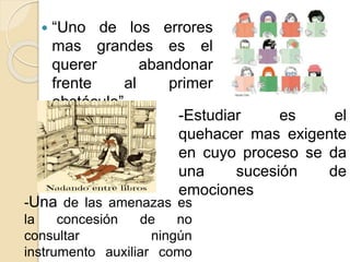  “Uno de los errores
mas grandes es el
querer abandonar
frente al primer
obstáculo”
-Estudiar es el
quehacer mas exigente
en cuyo proceso se da
una sucesión de
emociones
-Una de las amenazas es
la concesión de no
consultar ningún
instrumento auxiliar como
 