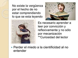  Perder el miedo a la cientificidad al no
entender
No existe la vergüenza
por el hecho de no
estar comprendiendo
lo que se esta leyendo
Es necesario aprender a
leer por convicción y
reflexivamente y no sólo
por mecanización
**Curiosidad del lector
 