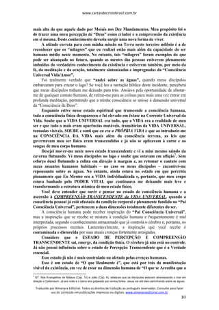 www.cartasdecristobrasil.com.br
Traduzido por Almenara Editorial. Todos os direitos de tradução ao português reservados. Consulte para fazer
uso do conteúdo em publicações impressas ou digitais. www.almenaraeditorial.com.br
10
mais alto do que aquele dado por Moisés nos Dez Mandamentos. Meu propósito foi o
de trazer uma nova percepção de “Deus” como criador e a compreensão da existência
em si mesma. Deste conhecimento deveria surgir uma nova forma de viver.
A atitude correta para com minha missão na Terra neste terceiro milênio é a de
reconhecer que os “milagres” que eu realizei estão mais além da capacidade do ser
humano médio neste momento. No entanto, tais “milagres” foram exemplos do que
pode ser alcançado no futuro, quando as mentes das pessoas estiverem plenamente
imbuídas do verdadeiro conhecimento da existência e estiverem também, por meio da
fé, da meditação e da oração, totalmente sintonizadas e impregnadas da “Consciência
Universal Vida/Amor”.
Foi realmente verdade que “andei sobre as águas”, quando meus discípulos
embarcaram para cruzar o lago? Se você leu a narração bíblica deste incidente, perceberá
que meus discípulos tinham me deixado para trás. Ansiava pela oportunidade de afastar-
me de qualquer contato humano, de retirar-me para as colinas para mais uma vez entrar em
profunda meditação, permitindo que a minha consciência se unisse à dimensão universal
da “Consciência de Deus”.
Enquanto estive nesse estado espiritual que transcende a consciência humana,
toda a consciência física desapareceu e fui elevado em êxtase na Corrente Universal da
Vida. Soube que a VIDA UNIVERSAL era tudo, que a VIDA era a realidade de meu
ser e que tudo o mais eram aparências mutáveis, transitórias da VIDA UNIVERSAL,
tornadas visíveis. SOUBE e senti que eu era a PRÓPRIA VIDA e que ao introduzir-me
na CONSCIÊNCIA DA VIDA mais além da consciência terrena, as leis que
governavam meu ser físico eram transcendidas e já não se aplicavam à carne e ao
sangue de meu corpo humano.
Desejei mover-me neste novo estado transcendente e vi a mim mesmo saindo da
caverna flutuando. Vi meus discípulos no lago e soube que estavam em aflição7
. Sem
esforço desci flutuando a colina em direção à margem e, ao retomar o contato com
meus assuntos humanos habituais – no caso os meus discípulos – encontrei-me
repousando sobre as águas. No entanto, ainda estava no estado em que percebia
plenamente que Eu Mesmo era a VIDA individualizada e, portanto, que meu corpo
estava banhado pelo PODER VITAL que continuava me deixando mais leve e
transformando a estrutura atômica de meu estado físico.
Você deve entender que ouvir e pensar no estado de consciência humana e a
ascensão à COMPREENSÃO TRANSCENDENTE da VIDA UNIVERSAL, quando a
consciência pessoal já está afastada da condição corporal e plenamente fundida no “Pai
Consciência Universal”, pertencem a duas dimensões totalmente diferentes do ser.
A consciência humana pode receber inspiração do “Pai Consciência Universal”,
mas a inspiração que se recebe se mistura à condição humana e frequentemente é mal
interpretada, segundo o conhecimento armazenado que já controla o cérebro e, portanto, os
próprios processos mentais. Lamentavelmente, a inspiração que você recebe é
contaminada e distorcida por suas atuais crenças fortemente arraigadas.
Considere que o ESTADO DE PERCEPÇÃO E COMPREENSÃO
TRANSCENDENTE sai, emerge, da condição física. O cérebro já não está no controle.
Já não possui influência sobre o estado de Percepção Transcendente que é a Verdade
essencial.
Esse estado já não é mais controlado ou afetado pelas crenças humanas.
Esse é um estado de “O que Realmente é”, que está por trás da manifestação
visível da existência, em vez de estar na dimensão humana de “O que se Acredita que a
7
NT. Nos Evangelhos de Mateus (Cap. 14) e João (Cap. 6), relata-se que os discípulos estavam atravessando o mar em
direção a Cafarnaum. Já era noite e o barco era golpeado por ventos fortes. Jesus vai até eles caminhando sobre as águas.
 