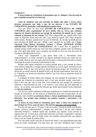www.cartasdecristobrasil.com.br
Traduzido por Almenara Editorial. Todos os direitos de tradução ao português reservados. Consulte para fazer
uso do conteúdo em publicações impressas ou digitais. www.almenaraeditorial.com.br
11
Existência é”.
É nesse Estado de Consciência Transcendente que os “milagres” não são mais do
que o trabalho normal da Lei Universal.
Antes de continuar com esta narração de minha vida sobre a Terra, quero
destacar novamente que tudo o que há no universo é um ESTADO DE
CONSCIÊNCIA particular e individualizada tornada visível.
Tive que descer do meu atual ESTADO DE CONSCIÊNCIA DE AMOR
UNIVERSAL para experimentar de novo minha vida na Terra, que continua
impressa de maneira duradoura na energia da consciência do mundo em si, a qual
remonta ao momento de sua criação. Você deve compreender que, quando deixei meu
corpo na Palestina, deixei para trás tudo o que pertencia àquela vida. Tinha cumprido
minha missão. Portanto, quando morri na cruz fui libertado, fui elevado em LUZ gloriosa
para participar da LUZ, para ser a LUZ e para regozijar-me na LUZ, que é Amor
Universal, Vida, Beleza, Harmonia, Ventura e Êxtase. MOVER-SE ENTRE
DIFERENTES NÍVEIS DE “CONSCIÊNCIA” não é tarefa fácil ou agradável. É
somente porque minha missão na Terra não ficou completa, quando morri na Palestina,
que volto agora para ajudar você a preparar sua entrada na nova era, uma fase nova da
existência individualizada na Terra.
Talvez você compreenda o que quero dizer com o “desconforto deste
empreendimento”, se tentar recordar-se de alguma profunda tristeza que sentiu em sua
vida e puder observar que sua reação atual possui quase o mesmo grau de tensão e estresse
emocional da ocasião em que tal acontecimento se deu.
Refletir sobre algum sofrimento ou tristeza passada trará a você vontade de chorar.
Você sentirá a depressão e a antiga angústia retornando ao reviver aquele momento em sua
imaginação. Pode ser que você queira se afastar das pessoas porque sua “consciência” já
desceu de seu estado anterior de equilíbrio feliz e de paz para experimentar, mais uma vez,
as “vibrações e as formas da consciência inferior” que você criou no momento inicial de
seu sofrimento.
A mudança de ânimo indica uma mudança em suas energias de consciência. Uma
elevação das vibrações de consciência trará a você uma elevação mental, emocional e
física e fará com que você se sinta feliz. Uma redução de suas energias de consciência
rebaixará o funcionamento de todo o seu sistema e você sentirá que uma depressão se
inicia – ou, ao menos, uma queda do otimismo que sentia anteriormente. Estou explicando
um fato da existência.
Seu universo inteiro manifesta as diferentes frequências de vibração das partículas de
energia da consciência. Ao moverem-se as frequências para cima ou para baixo, de um
nível para outro, também as estruturas físicas e visíveis manifestam níveis de energias
diferentes. Isso produz uma mudança nos padrões mentais e emocionais e da
aparência.
Ao descer do meu estado de consciência para voltar a entrar nas condições de
meus tempos na Terra, o que me move é tão somente meu amor pela humanidade.
Faz dois mil anos que os “Cristãos” estão revivendo o trauma de minha crucificação.
Alguns, inclusive, experimentaram o estigma, que nada mais é do que uma resposta
emocional histérica e mórbida àquilo que acreditam que suportei. Essas pessoas se
superexcitam até viverem picos emocionais próximos ao frenesi, imaginando a angústia
dos meus sofrimentos antes de minha morte. Sua gratidão emocional pelo que suportei
lança-os em um estado de estresse físico.
Isso está sendo escrito num dia de Sexta-Feira Santa e vim especialmente para falar
acerca de minha crucificação. Vim para dizer que você deve abandonar todo o drama
 