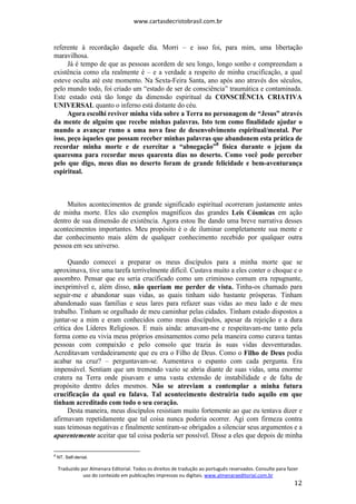 www.cartasdecristobrasil.com.br
Traduzido por Almenara Editorial. Todos os direitos de tradução ao português reservados. Consulte para fazer
uso do conteúdo em publicações impressas ou digitais. www.almenaraeditorial.com.br
12
referente à recordação daquele dia. Morri – e isso foi, para mim, uma libertação
maravilhosa.
Já é tempo de que as pessoas acordem de seu longo, longo sonho e compreendam a
existência como ela realmente é – e a verdade a respeito de minha crucificação, a qual
esteve oculta até este momento. Na Sexta-Feira Santa, ano após ano através dos séculos,
pelo mundo todo, foi criado um “estado de ser de consciência” traumática e contaminada.
Este estado está tão longe da dimensão espiritual da CONSCIÊNCIA CRIATIVA
UNIVERSAL quanto o inferno está distante do céu.
Agora escolhi reviver minha vida sobre a Terra no personagem de “Jesus” através
da mente de alguém que recebe minhas palavras. Isto tem como finalidade ajudar o
mundo a avançar rumo a uma nova fase de desenvolvimento espiritual/mental. Por
isso, peço àqueles que possam receber minhas palavras que abandonem esta prática de
recordar minha morte e de exercitar a “abnegação”8
física durante o jejum da
quaresma para recordar meus quarenta dias no deserto. Como você pode perceber
pelo que digo, meus dias no deserto foram de grande felicidade e bem-aventurança
espiritual.
Muitos acontecimentos de grande significado espiritual ocorreram justamente antes
de minha morte. Eles são exemplos magníficos das grandes Leis Cósmicas em ação
dentro de sua dimensão de existência. Agora estou lhe dando uma breve narrativa desses
acontecimentos importantes. Meu propósito é o de iluminar completamente sua mente e
dar conhecimento mais além de qualquer conhecimento recebido por qualquer outra
pessoa em seu universo.
Quando comecei a preparar os meus discípulos para a minha morte que se
aproximava, tive uma tarefa terrivelmente difícil. Custava muito a eles conter o choque e o
assombro. Pensar que eu seria crucificado como um criminoso comum era repugnante,
inexprimível e, além disso, não queriam me perder de vista. Tinha-os chamado para
seguir-me e abandonar suas vidas, as quais tinham sido bastante prósperas. Tinham
abandonado suas famílias e seus lares para refazer suas vidas ao meu lado e de meu
trabalho. Tinham se orgulhado de meu caminhar pelas cidades. Tinham estado dispostos a
juntar-se a mim e eram conhecidos como meus discípulos, apesar da rejeição e a dura
crítica dos Líderes Religiosos. E mais ainda: amavam-me e respeitavam-me tanto pela
forma como eu vivia meus próprios ensinamentos como pela maneira como curava tantas
pessoas com compaixão e pelo consolo que trazia às suas vidas desventuradas.
Acreditavam verdadeiramente que eu era o Filho de Deus. Como o Filho de Deus podia
acabar na cruz? – perguntavam-se. Aumentava o espanto com cada pergunta. Era
impensável. Sentiam que um tremendo vazio se abria diante de suas vidas, uma enorme
cratera na Terra onde pisavam e uma vasta extensão de instabilidade e de falta de
propósito dentro deles mesmos. Não se atreviam a contemplar a minha futura
crucificação da qual eu falava. Tal acontecimento destruiria tudo aquilo em que
tinham acreditado com todo o seu coração.
Desta maneira, meus discípulos resistiam muito fortemente ao que eu tentava dizer e
afirmavam repetidamente que tal coisa nunca poderia ocorrer. Agi com firmeza contra
suas teimosas negativas e finalmente sentiram-se obrigados a silenciar seus argumentos e a
aparentemente aceitar que tal coisa poderia ser possível. Disse a eles que depois de minha
8
NT. Self-denial.
 