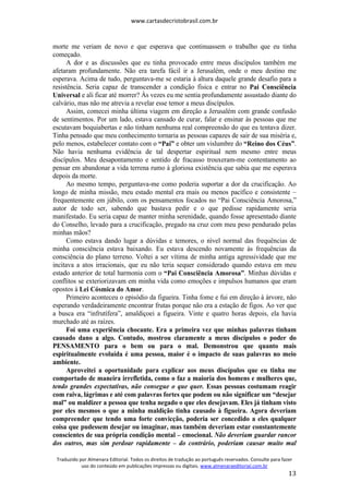www.cartasdecristobrasil.com.br
Traduzido por Almenara Editorial. Todos os direitos de tradução ao português reservados. Consulte para fazer
uso do conteúdo em publicações impressas ou digitais. www.almenaraeditorial.com.br
13
morte me veriam de novo e que esperava que continuassem o trabalho que eu tinha
começado.
A dor e as discussões que eu tinha provocado entre meus discípulos também me
afetaram profundamente. Não era tarefa fácil ir a Jerusalém, onde o meu destino me
esperava. Acima de tudo, perguntava-me se estaria à altura daquele grande desafio para a
resistência. Seria capaz de transcender a condição física e entrar no Pai Consciência
Universal e ali ficar até morrer? Às vezes eu me sentia profundamente assustado diante do
calvário, mas não me atrevia a revelar esse temor a meus discípulos.
Assim, comecei minha última viagem em direção a Jerusalém com grande confusão
de sentimentos. Por um lado, estava cansado de curar, falar e ensinar às pessoas que me
escutavam boquiabertas e não tinham nenhuma real compreensão do que eu tentava dizer.
Tinha pensado que meu conhecimento tornaria as pessoas capazes de sair de sua miséria e,
pelo menos, estabelecer contato com o “Pai” e obter um vislumbre do “Reino dos Céus”.
Não havia nenhuma evidência de tal despertar espiritual nem mesmo entre meus
discípulos. Meu desapontamento e sentido de fracasso trouxeram-me contentamento ao
pensar em abandonar a vida terrena rumo à gloriosa existência que sabia que me esperava
depois da morte.
Ao mesmo tempo, perguntava-me como poderia suportar a dor da crucificação. Ao
longo de minha missão, meu estado mental era mais ou menos pacífico e consistente –
frequentemente em júbilo, com os pensamentos focados no “Pai Consciência Amorosa,”
autor de todo ser, sabendo que bastava pedir e o que pedisse rapidamente seria
manifestado. Eu seria capaz de manter minha serenidade, quando fosse apresentado diante
do Conselho, levado para a crucificação, pregado na cruz com meu peso pendurado pelas
minhas mãos?
Como estava dando lugar a dúvidas e temores, o nível normal das frequências de
minha consciência estava baixando. Eu estava descendo novamente às frequências da
consciência do plano terreno. Voltei a ser vítima de minha antiga agressividade que me
incitava a atos irracionais, que eu não teria sequer considerado quando estava em meu
estado anterior de total harmonia com o “Pai Consciência Amorosa”. Minhas dúvidas e
conflitos se exteriorizavam em minha vida como emoções e impulsos humanos que eram
opostos à Lei Cósmica do Amor.
Primeiro aconteceu o episódio da figueira. Tinha fome e fui em direção à árvore, não
esperando verdadeiramente encontrar frutas porque não era a estação de figos. Ao ver que
a busca era “infrutífera”, amaldiçoei a figueira. Vinte e quatro horas depois, ela havia
murchado até as raízes.
Foi uma experiência chocante. Era a primeira vez que minhas palavras tinham
causado dano a algo. Contudo, mostrou claramente a meus discípulos o poder do
PENSAMENTO para o bem ou para o mal. Demonstrou que quanto mais
espiritualmente evoluída é uma pessoa, maior é o impacto de suas palavras no meio
ambiente.
Aproveitei a oportunidade para explicar aos meus discípulos que eu tinha me
comportado de maneira irrefletida, como o faz a maioria dos homens e mulheres que,
tendo grandes expectativas, não consegue o que quer. Essas pessoas costumam reagir
com raiva, lágrimas e até com palavras fortes que podem ou não significar um “desejar
mal” ou maldizer a pessoa que tenha negado o que eles desejavam. Eles já tinham visto
por eles mesmos o que a minha maldição tinha causado à figueira. Agora deveriam
compreender que tendo uma forte convicção, poderia ser concedido a eles qualquer
coisa que pudessem desejar ou imaginar, mas também deveriam estar constantemente
conscientes de sua própria condição mental – emocional. Não deveriam guardar rancor
dos outros, mas sim perdoar rapidamente – do contrário, poderiam causar muito mal
 