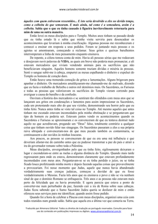 www.cartasdecristobrasil.com.br
Traduzido por Almenara Editorial. Todos os direitos de tradução ao português reservados. Consulte para fazer
uso do conteúdo em publicações impressas ou digitais. www.almenaraeditorial.com.br
14
àqueles com quem estivessem ressentidos... E isto seria devolvido a eles no devido tempo,
como a colheita do que semearam. E mais ainda, tal como é a semeadura, assim é a
colheita. Sabia que o que eu tinha causado à figueira inevitavelmente retornaria para
mim de uma ou outra maneira.
Então levei os meus discípulos para o Templo. Muitos anos tinham se passado desde
que eu tinha estado lá e sabia que minha visita serviria para desencadear os
acontecimentos que levariam à minha crucificação. Algumas pessoas me reconheceram e
comecei a ensinar em resposta a seus pedidos. Foram se juntando mais pessoas e os
agiotas se amontoaram, começando a reclamar. Seus gritos e queixas barulhentos
interromperam a linha de meu pensamento enquanto ensinava.
De repente, a cólera tomou conta de mim. Havia ali pessoas sérias que me rodeavam
e desejavam ouvir palavras de VIDA, as quais em breve não poderia mais pronunciar, e ali
estavam mercadores que viviam vendendo animais para os sacrifícios que não
beneficiavam ninguém. Aqueles homens somente traziam dívidas e miséria às pessoas.
Senti o sangue subir-me à cabeça, empurrei as mesas espalhando o dinheiro e expulsei do
Templo os homens de coração duro.
Então houve uma tremenda comoção de gritos e lamentações. Alguns brigavam para
apanhar o dinheiro. Os mercadores amaldiçoaram-me chamando-me de malvado, dizendo
que eu fazia o trabalho de Belzebu e outros mil demônios mais. Os Sacerdotes, os Fariseus
e todas as pessoas que valorizavam os sacrifícios do Templo vieram correndo para
averiguar a causa do barulho e da confusão.
Ouviram a história dos mercadores e se sentiram tão ofendidos com meus atos que se
lançaram aos gritos em condenações e lamentos para assim impressionar os Sacerdotes,
cada um protestando mais alto do que seu vizinho, demonstrando seu horror pelo que eu
tinha feito. Nunca antes tinha se visto tal coisa no Templo. Até mesmo aqueles que antes
tinham me escutado estavam incomodados pela minha obstinação e se perguntavam que
tipo de homem eu poderia ser. Estavam juntos vendo os acontecimentos quando os
Sacerdotes e Fariseus se aproximaram e os convenceram de que eu tentava destruir tudo
aquilo no que acreditavam, pregando um “Deus” falso, totalmente contrário a qualquer
coisa que tinham ouvido falar nas sinagogas. Os Sacerdotes passaram a eles a sua própria
raiva ultrajada e convenceram-nos de que meu pecado também os contaminaria, se
continuassem a dar ouvidos às minhas loucuras.
Aos poucos, as pessoas se convenceram de que eu era uma má influência e que
deveriam afastar-me do caminho antes que eu pudesse transtornar a paz do país e atrair a
ira do governador romano sobre toda a Palestina.
Meus discípulos, envergonhados pelo que eu tinha feito, sigilosamente deixaram o
lugar e esconderam-se entre as ruelas a alguma distância do Templo. Quando mais tarde
regressaram para onde eu estava, demonstraram claramente que estavam profundamente
incomodados com meus atos. Perguntavam-se se eu tinha perdido o juízo, ou se tinha
ficado louco profetizando minha morte e depois fazendo aquelas coisas que provavelmente
a provocariam. Foi nesse momento que Judas, aquele que nunca havia abandonado
verdadeiramente suas crenças judaicas, começou a duvidar de que eu fosse
verdadeiramente o Messias. Fazia três anos que eu ensinava o povo e não se via nenhum
sinal de que o domínio Romano se enfraquecia. Três anos e as pessoas não estavam mais
perto da felicidade que eu havia prometido. E agora parecia que estava a ponto de
converter-me num perturbador da paz, fazendo cair a ira de Roma sobre suas cabeças.
Judas ficou sabendo que o Sumo Sacerdote Judeu queria se desfazer de mim e então
ofereceu seus serviços para me identificar, quando assim fosse pedido.
Quando foi a hora de celebrar a Páscoa com meus discípulos, organizei uma ceia com
todos reunidos num grande salão. Sabia que aquela era a última vez que comeria na Terra.
 