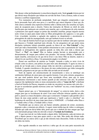 www.cartasdecristobrasil.com.br
Traduzido por Almenara Editorial. Todos os direitos de tradução ao português reservados. Consulte para fazer
uso do conteúdo em publicações impressas ou digitais. www.almenaraeditorial.com.br
15
Não desejo voltar profundamente à consciência daquela noite. Senti grande tristeza por ter
que deixar meus discípulos que tinham me servido tão bem. Com a tristeza, todos os meus
temores e conflitos reapareceram.
Tive momentos de profunda autopiedade. Senti que ninguém compreendia o que
havia procurado fazer pelo meu povo e o sacrifício que estava disposto a fazer por ele.
João estava contando uma expressiva história sobre a última noite dos israelitas no Egito,
antes de escaparem para o deserto. Falava das instruções de Moisés ao chefe de cada
família para que matassem um cordeiro sem mancha, que o cozinhassem de certa maneira
e pintassem com aquele sangue as portas das moradias israelitas, porque naquela mesma
noite viriam os anjos para matar todos os filhos primogênitos dos egípcios e o seu gado.
Com vivacidade, recordou a agitação dos egípcios ao despertarem e encontrarem o
primogênito de cada lar ensanguentado, sem que nenhum tivesse se salvado.
Era o tipo de história horrível que eu rejeitava por não ter nenhum valor para a pessoa
que buscava a Verdade espiritual mais elevada. Eu me perguntava até que ponto meus
discípulos realmente tinham entendido quando eu falava de seu “Pai Celestial” e Seu
amor por toda a humanidade. Como podiam entusiasmar-se com o pensamento de “anjos”
matando os primogênitos dos egípcios quando eu tinha dito com toda a clareza que
“Deus”, o “Pai”, era Amor? Mas os Judeus sempre haviam se preocupado com o
derramamento de sangue para redimir seus pecados. Até mesmo Abraão, o fundador da
nação israelita, convenceu-se de que devia levar o seu único filho ao deserto, matá-lo e
oferecê-lo em sacrifício a Deus. Um pensamento pagão e revoltante!
Pensei nos sacrifícios de animais no Templo. Amando a todos os seres vivos da
criação como eu amava, esta prática era para mim uma abominação. E agora eu estava a
ponto de ser levado para a morte porque tinha me atrevido a pronunciar as palavras da
Verdade. E quando considerava o tão pouco do meu conhecimento que tinha conseguido
transmitir, perguntava-me por que eu tinha sido enviado em tal missão!
Senti de repente um estremecimento de ressentimento e raiva se entrelaçar aos
sentimentos habituais de amor para com aqueles homens. Com certo cinismo, perguntava-
me que sinal poderia deixar que fosse uma recordação eficaz, para que os meus
ensinamentos retornassem a suas mentes quando já não estivesse com eles. Se podiam
esquecer tão rapidamente todos os meus ensinamentos sobre o “Amor do Pai” e desfrutar
a horrível história da Páscoa, enquanto eu ainda me encontrava na mesma sala com eles –
de que se recordariam quando morresse como um “malfeitor” na cruz, a mais desprezível
das mortes?
Depois pensei que, se o “derramamento de sangue” os comovia tanto, daria a eles
sangue para que se recordassem de mim! Com essas reflexões irônicas apanhei um pão,
parti-o, passei-o a meus discípulos e disse que o comessem. Comparei o pão partido com o
futuro de meu corpo partido e pedi que repetissem o “partir o pão e o distribuir” em
lembrança do sacrifício de meu corpo para trazer a VERDADE – a Verdade sobre Deus e
a Verdade sobre a Vida, a Verdade sobre o Amor.
Percebendo que eu estava com um humor estranho, pararam de comer, escutaram,
pegaram o pão e comeram em silêncio. A seguir, tomei minha taça de vinho e a entreguei,
dizendo que cada um devia beber dela, posto que era o símbolo de meu sangue que logo
seria derramado porque tinha me atrevido a trazer a Verdade da Existência.
Vi que meu tom de voz tinha tocado a alguns deles. Sobriamente, cada um tomou um
gole e depois passou a taça para quem estava a seu lado. Mas ainda não diziam nada.
Percebiam que eu estava sério e que já não toleraria mais discussões. Então eu disse que
um deles me trairia.
(Em segredo entendia os seus motivos e sabia que ele era uma parte necessária da
 