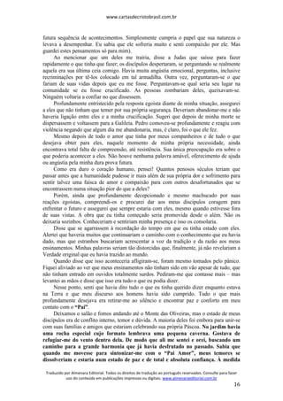 www.cartasdecristobrasil.com.br
Traduzido por Almenara Editorial. Todos os direitos de tradução ao português reservados. Consulte para fazer
uso do conteúdo em publicações impressas ou digitais. www.almenaraeditorial.com.br
16
futura sequência de acontecimentos. Simplesmente cumpria o papel que sua natureza o
levava a desempenhar. Eu sabia que ele sofreria muito e senti compaixão por ele. Mas
guardei estes pensamentos só para mim).
Ao mencionar que um deles me trairia, disse a Judas que saísse para fazer
rapidamente o que tinha que fazer; os discípulos despertaram, se perguntando se realmente
aquela era sua última ceia comigo. Havia muita angústia emocional, perguntas, inclusive
recriminações por tê-los colocado em tal armadilha. Outra vez, perguntaram-se o que
fariam de suas vidas depois que eu me fosse. Perguntavam-se qual seria seu lugar na
comunidade se eu fosse crucificado. As pessoas zombariam deles, queixavam-se.
Ninguém voltaria a confiar no que dissessem.
Profundamente entristecido pela resposta egoísta diante de minha situação, assegurei
a eles que não tinham que temer por sua própria segurança. Deveriam abandonar-me e não
haveria ligação entre eles e a minha crucificação. Sugeri que depois de minha morte se
dispersassem e voltassem para a Galileia. Pedro comoveu-se profundamente e reagiu com
violência negando que algum dia me abandonaria, mas, é claro, foi o que ele fez.
Mesmo depois de todo o amor que tinha por meus companheiros e de tudo o que
desejava obter para eles, naquele momento de minha própria necessidade, ainda
encontrava total falta de compreensão, até resistência. Sua única preocupação era sobre o
que poderia acontecer a eles. Não houve nenhuma palavra amável, oferecimento de ajuda
ou angústia pela minha dura prova futura.
Como era duro o coração humano, pensei! Quantos penosos séculos teriam que
passar antes que a humanidade pudesse ir mais além de sua própria dor e sofrimento para
sentir talvez uma faísca de amor e compaixão para com outros desafortunados que se
encontrassem numa situação pior do que a deles?
Porém, ainda que profundamente decepcionado e mesmo machucado por suas
reações egoístas, compreendi-os e procurei dar aos meus discípulos coragem para
enfrentar o futuro e assegurei que sempre estaria com eles, mesmo quando estivesse fora
de suas vistas. A obra que eu tinha começado seria promovida desde o além. Não os
deixaria sozinhos. Conheceriam e sentiriam minha presença e isso os consolaria.
Disse que se agarrassem à recordação do tempo em que eu tinha estado com eles.
Alertei que haveria muitos que continuariam o caminho com o conhecimento que eu havia
dado, mas que estranhos buscariam acrescentar a voz da tradição e da razão aos meus
ensinamentos. Minhas palavras seriam tão distorcidas que, finalmente, já não revelariam a
Verdade original que eu havia trazido ao mundo.
Quando disse que isso aconteceria afligiram-se, foram mesmo tomados pelo pânico.
Fiquei aliviado ao ver que meus ensinamentos não tinham sido em vão apesar de tudo, que
não tinham entrado em ouvidos totalmente surdos. Pediram-me que contasse mais – mas
levantei as mãos e disse que isso era tudo o que eu podia dizer.
Nesse ponto, senti que havia dito tudo o que eu tinha querido dizer enquanto estava
na Terra e que meu discurso aos homens havia sido cumprido. Tudo o que mais
profundamente desejava era retirar-me ao silêncio e encontrar paz e conforto em meu
contato com o “Pai”.
Deixamos o salão e fomos andando até o Monte das Oliveiras, mas o estado de meus
discípulos era de conflito interno, temor e dúvida. A maioria deles foi embora para unir-se
com suas famílias e amigos que estariam celebrando sua própria Páscoa. No jardim havia
uma rocha especial cujo formato lembrava uma pequena caverna. Gostava de
refugiar-me do vento dentro dela. De modo que ali me sentei e orei, buscando um
caminho para a grande harmonia que já havia desfrutado no passado. Sabia que
quando me movesse para sintonizar-me com o “Pai Amor”, meus temores se
dissolveriam e estaria num estado de paz e de total e absoluta confiança. À medida
 