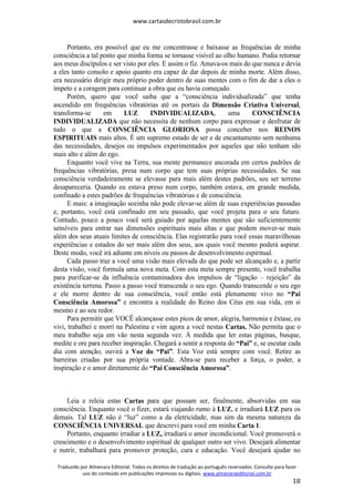www.cartasdecristobrasil.com.br
Traduzido por Almenara Editorial. Todos os direitos de tradução ao português reservados. Consulte para fazer
uso do conteúdo em publicações impressas ou digitais. www.almenaraeditorial.com.br
18
Portanto, era possível que eu me concentrasse e baixasse as frequências de minha
consciência a tal ponto que minha forma se tornasse visível ao olho humano. Podia retornar
aos meus discípulos e ser visto por eles. E assim o fiz. Amava-os mais do que nunca e devia
a eles tanto consolo e apoio quanto era capaz de dar depois de minha morte. Além disso,
era necessário dirigir meu próprio poder dentro de suas mentes com o fim de dar a eles o
ímpeto e a coragem para continuar a obra que eu havia começado.
Porém, quero que você saiba que a “consciência individualizada” que tenha
ascendido em frequências vibratórias até os portais da Dimensão Criativa Universal,
transforma-se em LUZ INDIVIDUALIZADA, uma CONSCIÊNCIA
INDIVIDUALIZADA que não necessita de nenhum corpo para expressar e desfrutar de
tudo o que a CONSCIÊNCIA GLORIOSA possa conceber nos REINOS
ESPIRITUAIS mais altos. É um supremo estado de ser e de encantamento sem nenhuma
das necessidades, desejos ou impulsos experimentados por aqueles que não tenham ido
mais alto e além do ego.
Enquanto você vive na Terra, sua mente permanece ancorada em certos padrões de
frequências vibratórias, presa num corpo que tem suas próprias necessidades. Se sua
consciência verdadeiramente se elevasse para mais além destes padrões, seu ser terreno
desapareceria. Quando eu estava preso num corpo, também estava, em grande medida,
confinado a estes padrões de frequências vibratórias e de consciência.
E mais: a imaginação sozinha não pode elevar-se além de suas experiências passadas
e, portanto, você está confinado em seu passado, que você projeta para o seu futuro.
Contudo, pouco a pouco você será guiado por aquelas mentes que são suficientemente
sensíveis para entrar nas dimensões espirituais mais altas e que podem mover-se mais
além dos seus atuais limites de consciência. Elas registrarão para você essas maravilhosas
experiências e estados do ser mais além dos seus, aos quais você mesmo poderá aspirar.
Deste modo, você irá adiante em níveis ou passos de desenvolvimento espiritual.
Cada passo traz a você uma visão mais elevada do que pode ser alcançado e, a partir
desta visão, você formula uma nova meta. Com esta meta sempre presente, você trabalha
para purificar-se da influência contaminadora dos impulsos de “ligação – rejeição” da
existência terrena. Passo a passo você transcende o seu ego. Quando transcende o seu ego
e ele morre dentro de sua consciência, você então está plenamente vivo no “Pai
Consciência Amorosa” e encontra a realidade do Reino dos Céus em sua vida, em si
mesmo e ao seu redor.
Para permitir que VOCÊ alcançasse estes picos de amor, alegria, harmonia e êxtase, eu
vivi, trabalhei e morri na Palestina e vim agora a você nestas Cartas. Não permita que o
meu trabalho seja em vão nesta segunda vez. À medida que ler estas páginas, busque,
medite e ore para receber inspiração. Chegará a sentir a resposta do “Pai” e, se escutar cada
dia com atenção, ouvirá a Voz do “Pai”. Esta Voz está sempre com você. Retire as
barreiras criadas por sua própria vontade. Abra-se para receber a força, o poder, a
inspiração e o amor diretamente do “Pai Consciência Amorosa”.
Leia e releia estas Cartas para que possam ser, finalmente, absorvidas em sua
consciência. Enquanto você o fizer, estará viajando rumo à LUZ, e irradiará LUZ para os
demais. Tal LUZ não é “luz” como a da eletricidade, mas sim da mesma natureza da
CONSCIÊNCIA UNIVERSAL que descrevi para você em minha Carta 1.
Portanto, enquanto irradiar a LUZ, irradiará o amor incondicional. Você promoverá o
crescimento e o desenvolvimento espiritual de qualquer outro ser vivo. Desejará alimentar
e nutrir, trabalhará para promover proteção, cura e educação. Você desejará ajudar no
 