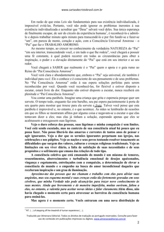 www.cartasdecristobrasil.com.br
Traduzido por Almenara Editorial. Todos os direitos de tradução ao português reservados. Consulte para fazer
uso do conteúdo em publicações impressas ou digitais. www.almenaraeditorial.com.br
2
Em razão de que estas Leis são fundamentais para sua existência individualizada, é
impossível evitá-las. Portanto, você não pode ignorar os problemas inerentes à sua
existência individualizada e acreditar que “Deus” salvará você deles. Sua única esperança
de finalmente escapar, de sair do círculo da experiência humana1
, é reconhecê-lo e admiti-
lo e depois trabalhar minuto após minuto para transcendê-lo e por fim fundir-se e fazer-se
“um”, em pureza de mente, coração e ação, com a Consciência Universal Amorosa – o
“Pai” que faz o TRABALHO AMOROSO.
Ao mesmo tempo, ao crescer no conhecimento da verdadeira NATUREZA do “Pai”
“em seu interior, transcendendo você, e em tudo o que lhe rodeia”, você chegará a possuir
uma fé constante, à qual poderá recorrer em todas as circunstâncias para obter a
inspiração, o poder e a elevação diretamente do “Pai” que está em seu interior e ao seu
redor.
Você chegará a SABER que realmente é o “Pai” quem o apoia e o guia rumo ao
Reino do “Pai Consciência Amorosa”.
Você verá clara e abundantemente que, embora o “Pai” seja universal, ele também é
individual para você. Ele o conhece e é consciente do seu pensamento e de seus problemas.
No “Pai Consciência Amorosa” estão à sua espera soluções perfeitas para serem
reconhecidas por você. Quando você reconhecê-las, for flexível e estiver disposto a
escutar, estará livre da dor. Enquanto não estiver disposto a escutar, nunca receberá em
plenitude o “Pai Consciência Amorosa”.
Vou contar uma parábola. Imagine uma criança que grita e esperneia porque quer um
sorvete. O tempo todo, enquanto faz este barulho, seu pai espera pacientemente à porta de
seu quarto para mostrar que trouxe para ela sorvete e fruta. Talvez você pense que esta
parábola é improvável e, no entanto, é o que acontece. As mães se lembrarão de ocasiões
em que os filhos se mostraram aflitos por alguma coisa e negavam-se a escutar o que elas
tentavam dizer a eles; mas elas já tinham a solução, esperando apenas que eles se
acalmassem e enxugassem suas lágrimas.
Vejo o duro esforço das pessoas, suas lágrimas e minha compaixão é sem limites.
Você está sendo escutado, mas no contexto de sua consciência atual há pouco que eu
possa fazer. Não posso liberá-lo das amarras e correntes de tantos anos de pensar e
agir ignorantes. Vejo a dor que os sermões ignorantes perpetuam nas igrejas, nas
celebrações e nos púlpitos. Vejo as nações e seus povos tentando resolver tenazmente as
dificuldades que surgem dos valores, culturas e crenças religiosas tradicionais. Vejo as
limitações em seu viver diário, a falta de satisfação de suas necessidades e de seus
propósitos e o sofrimento que emana das relações de todo tipo.
A consciência coletiva que está emanando do mundo é um miasma de temores,
ressentimentos, aborrecimentos e turbulência emocional de desejos apaixonados,
vingança e esgotamento, entrelaçados com a compaixão, a determinação de elevar a
consciência do mundo e o empenho na busca do amor incondicional daqueles que
receberam inspiração e um grau de iluminação.
Aproximo-me das pessoas que me chamam e trabalho com elas para aliviar suas
angústias, mas seu esquema mental e suas crenças estão tão fortemente gravadas em seus
cérebros, que minha Verdade não pode alcançá-las para trazer novo conhecimento às
suas mentes. Ainda que brevemente e de maneira imperfeita, muitas ouviram, faltou a
elas, no entanto, a valentia para aceitar novas ideias e falar claramente.Além disso, não
havia chegado o momento certo para atravessar as barreiras da consciência humana
para ensiná-las.
Mas agora é o momento certo. Vocês entraram em uma nova distribuição de
1
NT. ( ) of stepping off the treadmill of human experience ( ).
 