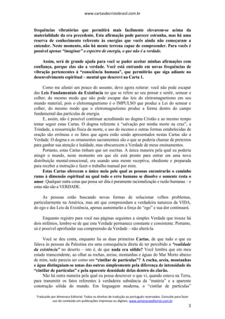 www.cartasdecristobrasil.com.br
Traduzido por Almenara Editorial. Todos os direitos de tradução ao português reservados. Consulte para fazer
uso do conteúdo em publicações impressas ou digitais. www.almenaraeditorial.com.br
3
frequências vibratórias que permitirá mais facilmente elevarem-se acima da
materialidade da era precedente. Esta afirmação pode parecer estranha, mas há uma
reserva de conhecimento referente às energias que vocês ainda não começaram a
entender. Neste momento, não há mente terrena capaz de compreender. Para vocês é
possível apenas “imaginar” o espectro de energia, o que não é a verdade.
Assim, será de grande ajuda para você se puder aceitar minhas afirmações com
confiança, porque elas são a verdade. Você está entrando em novas frequências de
vibração pertencentes à “consciência humana”, que permitirão que siga adiante no
desenvolvimento espiritual – mental que descrevi na Carta 1.
Como me afastei um pouco do assunto, devo agora reiterar: você não pode escapar
das Leis Fundamentais da Existência no que se refere ao seu pensar e sentir, semear e
colher, do mesmo modo que não pode escapar das leis do eletromagnetismo em seu
mundo material, pois o eletromagnetismo é o IMPULSO que produz a Lei do semear e
colher, do mesmo modo que o eletromagnetismo produz a forma dentro do campo
fundamental das partículas de energia.
E, assim, não é possível continuar acreditando no dogma Cristão e ao mesmo tempo
tentar seguir estas Cartas. O dogma referente à “salvação por minha morte na cruz”, a
Trindade, a ressurreição física da morte, o uso do incenso e outras formas estabelecidas de
oração são errôneas e os fatos que agora estão sendo apresentados nestas Cartas são a
Verdade. O dogma e os ornamentos sacramentais são o que se poderia chamar de pretextos
para ganhar sua atenção e lealdade, mas obscurecem a Verdade de meus ensinamentos.
Portanto, estas Cartas tinham que ser escritas. A única maneira pela qual eu poderia
atingir o mundo, neste momento em que ele está pronto para entrar em uma nova
distribuição mental-emocional, era usando uma mente receptiva, obediente e preparada
para receber a instrução e fazer o trabalho manual por mim.
Estas Cartas oferecem o único meio pelo qual as pessoas encontrarão o caminho
rumo à dimensão espiritual na qual todo o erro humano se dissolve e somente resta o
amor. Qualquer outra coisa que possa ser dita é puramente racionalização e razão humanas – e
estas não são a VERDADE.
As pessoas estão buscando novas formas de solucionar velhos problemas,
particularmente na América, mas até que compreendam a verdadeira natureza da VIDA,
do ego e das Leis da Existência, apenas aumentarão a força do “ego” e sua dor continuará.
Enquanto registro para você nas páginas seguintes a simples Verdade que trouxe há
dois milênios, lembre-se de que esta Verdade permanece constante e consistente. Portanto,
só é possível aprofundar sua compreensão da Verdade – não alterá-la.
Você se deu conta, enquanto lia as duas primeiras Cartas, de que tudo o que eu
falava às pessoas da Palestina era uma consequência direta de ter percebido a “realidade
da existência” no deserto – isto é, de que nada era sólido? Você lembra que em meu
estado transcendente, ao olhar as rochas, areias, montanhas e águas do Mar Morto abaixo
de mim, tudo parecia ser como um “cintilar de partículas”? A rocha, areia, montanhas
e água distinguiam-se umas das outras simplesmente pela diferença de intensidade do
“cintilar de partículas” e pela aparente densidade delas dentro do clarão.
Não há outra maneira pela qual eu possa descrever o que vi, quando estava na Terra,
para transmitir os fatos referentes à verdadeira substância da “matéria” e a aparente
construção sólida do mundo. Em linguagem moderna, o “cintilar de partículas”
 