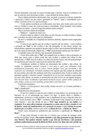 www.cartasdecristobrasil.com.br
Traduzido por Almenara Editorial. Todos os direitos de tradução ao português reservados. Consulte para fazer
uso do conteúdo em publicações impressas ou digitais. www.almenaraeditorial.com.br
5
ficarem amarradas o dia todo ou serem enviadas para o deserto. Vejo-os aí embaixo e sei
que no meio de vocês há muitas ovelhas – e que também há muitas cabras.
Houve alguns murmúrios aborrecidos, mas, em geral, as pessoas se davam empurrões
e puxavam o cabelo uns dos outros, apontando as “cabras”, rindo e concordando com a
cabeça. Era bom vê-los rir e assim continuei:
— Vocês podem reconhecer as ovelhas pelos seus lares, pelo modo como convivem
com os vizinhos e como são vistas por toda a comunidade. Assim também vocês podem
reconhecer as cabras – é possível que elas tenham muitos amigos?
Houve um forte clamor da multidão:
— Nãããooo! – seguido de muito riso.
— O pastor segue as cabras e cuida delas, ou elas têm que se cuidar sozinhas e chegar
por si mesmas em casa à noite para ser ordenhadas?
De novo a multidão ria e respondia de maneiras distintas, algumas muito engraçadas
e engenhosas.
— E assim é com aqueles que são ovelhas e aqueles que são cabras – vocês recebem
a proteção do “Pai” se são ovelhas e não são protegidos se são cabras, porque vão
teimosamente seguindo seus próprios desejos todos os dias e possivelmente deixando atrás
de si um rastro de destruição. Digam-me, o “Pai” pode proteger aqueles que são cabras?
A multidão estava em silêncio, mas escutando atentamente.
— Vocês dirão então que o “Pai” está zangado com as cabras e não as protegerá, ou
dirão que, assim como o pastor cuida das suas ovelhas e cuidaria das cabras se elas
permitissem, o “Pai” ama as ovelhas e as cabras da mesma forma, mas não pode protegê-
las igualmente por causa do comportamento natural das cabras?
— Considerem também os hábitos de alimentação das ovelhas e das cabras. As
ovelhas se contentam comendo somente a erva para a qual seus estômagos estão
perfeitamente preparados, mas as cabras comem qualquer coisa que encontram e não
respeitam sua constituição. O mesmo acontece com aqueles que não cuidam do alimento
de suas mentes, pois não têm nenhuma meta fixa ou propósito claro. Como as cabras, não
percebem quando o alimento mental é prejudicial ou os leva por caminhos equivocados
em suas vidas diárias, ou mesmo os arrasta para um mito nocivo ou um engano perigoso.
Eles vão sem rumo, recolhendo o equivalente mental de sarças, sapatos velhos, pedaços de
pano, folhas, cardos ou ervas daninhas, porque falta a eles bom senso.
Um homem perguntou:
— Mestre, e se uma pessoa é uma ovelha, comete um erro e se vê numa confusão, o
“Pai” a abandonará?
Respondi com outra pergunta:
— O que faz o pastor se uma de suas ovelhas cai num buraco, ou escorrega por um
barranco, ou se vê aprisionada nas sarças? Eu digo. O pastor deixa o rebanho e
rapidamente vai buscar a ovelha perdida e não a abandonará até que a traga de volta sã e
salva. Assim acontece com o “Pai” – nenhuma ovelha pode evitar enganar-se de uma ou
outra maneira – mas não duvide de que o “Pai” logo atenderá ao seu balido e a
resgatará. E se uma cabra começar a comportar-se como uma ovelha e atender à voz
do pastor, então ela tambémestará sob a proteção do pastor e será cuidada da mesma
maneira que as ovelhas. Assim é com vocês e o Reino do Céu – o Reino de “Deus”.
Várias vozes elevaram-se, pedindo-me que ensinasse o significado do “Reino de
Deus”.
— O que estou dizendo a vocês não é o mesmo que ouviram de qualquer outro
profeta em qualquer tempo. Não tentem entender o que digo pensando no que disseram
seus Mestres. Eles podem somente repetir o que está nas Escrituras e não possuem
nenhum conhecimento pessoal do Reino de Deus ou do Céu. Deus não está contido em
 