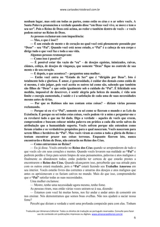 www.cartasdecristobrasil.com.br
Traduzido por Almenara Editorial. Todos os direitos de tradução ao português reservados. Consulte para fazer
uso do conteúdo em publicações impressas ou digitais. www.almenaraeditorial.com.br
6
nenhum lugar, mas está em todas as partes, como estão os céus e o ar sobre vocês. A
Santa Palavra pronunciou a verdade quando disse “em Deus você vive, se move e tem o
seu ser”. Pois o Reino de Deus está acima, ao redor e também dentro de vocês – e vocês
podem entrar no Reino de Deus.
As pessoas exclamavam com impaciência:
— Mas, o que é isso!?
— É um estado de mente e de coração no qual você está plenamente possuído por
“Deus” – seu “Pai”. Quando você está nesse estado, o “Pai” é a cabeça de seu corpo e
dirige tudo o que você faz e toda a sua vida.
Algumas pessoas resmungavam:
— Como isso é possível?
— É possível estar tão vazio do “eu” – de desejos egoístas, inimizades, raivas,
ciúmes, cobiça, de desejos de vingança, que somente “Deus” fique no controle de sua
mente e de seu coração.
— E depois, o que acontece? – perguntou uma mulher.
— Então você entra no “Estado de Ser” que é “dirigido por Deus”. Isto é
totalmente belo e glorioso. É amor, é generosidade, é cuidar dos demais como cuida de
si mesmo, é não julgar, pois você aceita os outros tal como são, sabendo que também
são filhos de “Deus” e que estão igualmente sob o cuidado do “Pai”. É felicidade sem
medida, impossível de descrever, é sentir alegria pela beleza do mundo, é vida sem
limite e energia aumentada, é saúde e é a satisfação de cada uma de suas necessidades
mesmo antes de tê-las.
— Por que os Rabinos não nos contam estas coisas? – diziam várias pessoas
reclamando.
— Porque só eu vi o “Pai”, somente eu sei como se fizeram o mundo e as Leis da
Existência. E porque eu sei todas estas coisas, vocês podem vir a mim e perguntar-me e
eu revelarei tudo o que me foi dado. Digo a verdade – aqueles de vocês que creem,
compreendem e buscam colocar minha palavra em prática a cada dia serão salvos da
atribulação que a humanidade suporta. Vocês sofrem porque não entendem como
foram criados e os verdadeiros propósitos para o qual nasceram. Vocês nasceram para
serem filhos e herdeiros do “Pai”. Mas vocês viram as costas a toda a glória do Reino e
tentam encontrar prazer nas coisas terrenas. Enquanto fizerem isto, nunca
encontrarão o Reino de Deus, não entrarão no Reino dos Céus.
— Como entraremos no Reino?
— Eu já disse. Vocês entrarão no Reino dos Céus quando se arrependerem de tudo o
que vocês são em seus corações e mentes. Quando vocês levarem sua maldade ao “Pai” e
pedirem perdão e força para serem limpos de seus pensamentos, palavras e atos malignos e
finalmente os abandonem todos; então poderão ter certeza de que estarão prestes a
encontrarem o Reino dos Céus. Quando alcançarem isso, perceberão que sua atitude para
com os outros estará mudando, pois o “Pai” estará fazendo seu Trabalho Amoroso em
seu interior. Vocês estarão livres das correntes e amarras dos desejos e atos malignos que
antes os aprisionavam e os faziam cativos no mundo. Mais do que isso, compreenderão
que o “Pai” satisfaz todas as suas necessidades.
Uma mulher exclamou:
— Mestre, tenho uma necessidade agora mesmo, tenho fome.
As pessoas riram, mas então várias vozes uniram-se à sua, dizendo:
— Estamos com você há muitas horas, nos fez andar e andar antes de consentir em
nos ensinar. Nós demonstramos que somos boas ovelhas. Não nos ajudará a saciar nossa
fome?
Percebi que diziam a verdade e senti uma profunda compaixão para com elas. Tinham
 