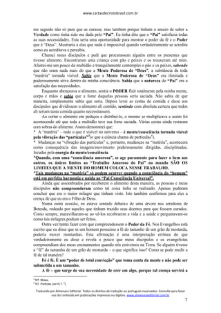 www.cartasdecristobrasil.com.br
Traduzido por Almenara Editorial. Todos os direitos de tradução ao português reservados. Consulte para fazer
uso do conteúdo em publicações impressas ou digitais. www.almenaraeditorial.com.br
7
me seguido não só para que as curasse, mas também porque tinham o anseio de saber a
Verdade como tinha sido me dada pelo “Pai”. Eu tinha dito que o “Pai” satisfazia todas
as suas necessidades. Esta seria uma oportunidade para mostrar o poder da fé e o Poder
que é “Deus”. Mostraria a elas que nada é impossível quando verdadeiramente se acredita
como eu acreditava e percebia.
Chamei meus discípulos e pedi que procurassem alguém entre os presentes que
tivesse alimento. Encontraram uma criança com pão e peixes e os trouxeram até mim.
Afastei-me um pouco da multidão e tranquilamente contemplei o pão e os peixes, sabendo
que não eram nada mais do que a Mente Poderosa de “Deus”, a substância de toda
“matéria” tornada visível. Sabia que a Mente Poderosa de “Deus” era ilimitada e
poderosamente ativa dentro de minha consciência. Sabia que a natureza do “Pai” era a
satisfação das necessidades.
Enquanto abençoava o alimento, sentia o PODER fluir totalmente pela minha mente,
corpo e mãos e sabia que a fome daquelas pessoas seria saciada. Não sabia de que
maneira, simplesmente sabia que seria. Depois levei as cestas de comida e disse aos
discípulos que dividissem o alimento ali contido, sentindo com absoluta certeza que todos
ali teriam tanta comida quanto necessitassem.
Ao cortar o alimento em pedaços e distribuí-lo, o mesmo se multiplicava e assim foi
acontecendo até que toda a multidão teve sua fome saciada. Várias cestas ainda restaram
com sobras do alimento. Assim demonstrei que:
* A “matéria” – tudo o que é visível no universo – é mente/consciência tornada visível
pela vibração das “partículas”3
(o que a ciência chama de partículas4
).
* Mudanças na “vibração das partículas” e, portanto, mudanças na “matéria”, acontecem
como consequência das imagens/movimento poderosamente dirigidas, disciplinadas,
focadas pela energia da mente/consciência.
*Quando, com uma “consciência amorosa”, se age puramente para fazer o bem aos
outros, os únicos limites ao “Trabalho Amoroso do Pai” no mundo SÃO OS
LIMITES QUE A MENTE DO HOMEM COLOCA NESSE TRABALHO.
*Tais mudanças na “matéria” só podem ocorrer quando a consciência do “homem”
está em perfeita harmonia e unida ao “Pai Consciência Universal”.
Ainda que assombrados por receberem o alimento desta maneira, as pessoas e meus
discípulos não compreenderam como tal coisa tinha se realizado. Apenas puderam
concluir que era o maior milagre que tinham visto. Isto também confirmou para eles a
crença de que eu era o Filho de Deus.
Numa outra ocasião, eu estava sentado debaixo de uma árvore nos arredores de
Betesda, rodeado por aqueles que tinham trazido seus doentes para que fossem curados.
Como sempre, maravilharam-se ao vê-los recobrarem a vida e a saúde e perguntavam-se
como tais milagres podiam ser feitos.
Outra vez tentei fazer com que compreendessem o Poder da Fé. Nos Evangelhos está
escrito que eu disse que se um homem possuísse a fé do tamanho de um grão de mostarda,
poderia mover montanhas. Esta afirmação é uma interpretação errônea do que
verdadeiramente eu disse e revela o pouco que meus discípulos e os evangelistas
compreendiam dos meus ensinamentos quando nós estivemos na Terra. Se alguém tivesse
a “fé” do tamanho de um grão de mostarda – o que significa isso? Como se pode medir a
fé de tal maneira?
Fé é fé. É um “poder de total convicção” que toma conta da mente e não pode ser
submetida a um tamanho.
A fé – que surge de sua necessidade de crer em algo, porque tal crença servirá a
3
NT. Motes.
4
NT. Particles (ver N.T. 2
).
 