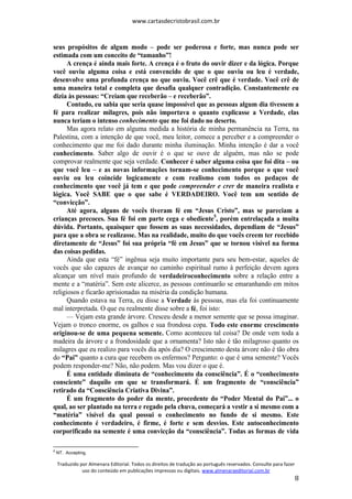 www.cartasdecristobrasil.com.br
Traduzido por Almenara Editorial. Todos os direitos de tradução ao português reservados. Consulte para fazer
uso do conteúdo em publicações impressas ou digitais. www.almenaraeditorial.com.br
8
seus propósitos de algum modo – pode ser poderosa e forte, mas nunca pode ser
estimada com um conceito de “tamanho”!
A crença é ainda mais forte. A crença é o fruto do ouvir dizer e da lógica. Porque
você ouviu alguma coisa e está convencido de que o que ouviu ou leu é verdade,
desenvolve uma profunda crença no que ouviu. Você crê que é verdade. Você crê de
uma maneira total e completa que desafia qualquer contradição. Constantemente eu
dizia às pessoas: “Creiam que receberão – e receberão”.
Contudo, eu sabia que seria quase impossível que as pessoas algum dia tivessem a
fé para realizar milagres, pois não importava o quanto explicasse a Verdade, elas
nunca teriam o intenso conhecimento que me foi dado no deserto.
Mas agora relato em alguma medida a história de minha permanência na Terra, na
Palestina, com a intenção de que você, meu leitor, comece a perceber e a compreender o
conhecimento que me foi dado durante minha iluminação. Minha intenção é dar a você
conhecimento. Saber algo de ouvir é o que se ouve de alguém, mas não se pode
comprovar realmente que seja verdade. Conhecer é saber alguma coisa que foi dita – ou
que você leu – e as novas informações tornam-se conhecimento porque o que você
ouviu ou leu coincide logicamente e com realismo com todos os pedaços de
conhecimento que você já tem e que pode compreender e crer de maneira realista e
lógica. Você SABE que o que sabe é VERDADEIRO. Você tem um sentido de
“convicção”.
Até agora, alguns de vocês tiveram fé em “Jesus Cristo”, mas se pareciam a
crianças precoces. Sua fé foi em parte cega e obediente5
, porém entrelaçada a muita
dúvida. Portanto, quaisquer que fossem as suas necessidades, dependiam de “Jesus”
para que a obra se realizasse. Mas na realidade, muito do que vocês creem ter recebido
diretamente de “Jesus” foi sua própria “fé em Jesus” que se tornou visível na forma
das coisas pedidas.
Ainda que esta “fé” ingênua seja muito importante para seu bem-estar, aqueles de
vocês que são capazes de avançar no caminho espiritual rumo à perfeição devem agora
alcançar um nível mais profundo de verdadeiroconhecimento sobre a relação entre a
mente e a “matéria”. Sem este alicerce, as pessoas continuarão se emaranhando em mitos
religiosos e ficarão aprisionadas na miséria da condição humana.
Quando estava na Terra, eu disse a Verdade às pessoas, mas ela foi continuamente
mal interpretada. O que eu realmente disse sobre a fé, foi isto:
— Vejam esta grande árvore. Cresceu desde a menor semente que se possa imaginar.
Vejam o tronco enorme, os galhos e sua frondosa copa. Todo este enorme crescimento
originou-se de uma pequena semente. Como aconteceu tal coisa? De onde vem toda a
madeira da árvore e a frondosidade que a ornamenta? Isto não é tão milagroso quanto os
milagres que eu realizo para vocês dia após dia? O crescimento desta árvore não é tão obra
do “Pai” quanto a cura que recebem os enfermos? Pergunto: o que é uma semente? Vocês
podem responder-me? Não, não podem. Mas vou dizer o que é.
É uma entidade diminuta de “conhecimento da consciência”. É o “conhecimento
consciente” daquilo em que se transformará. É um fragmento de “consciência”
retirado da “Consciência Criativa Divina”.
É um fragmento do poder da mente, procedente do “Poder Mental do Pai”... o
qual, ao ser plantado na terra e regado pela chuva, começará a vestir a si mesmo com a
“matéria” visível da qual possui o conhecimento no fundo de si mesmo. Este
conhecimento é verdadeiro, é firme, é forte e sem desvios. Este autoconhecimento
corporificado na semente é uma convicção da “consciência”. Todas as formas de vida
5
NT. Accepting.
 