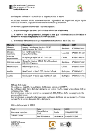 Generalitat de Catalunya
Departament d’Educació
Institut Quercus
Av Montserrat 91-95
08250 Sant Joan de Vilatorrada
Tel. 93 876 45 56
Fax 93 876 43 81
insquercus@xtec.cat
http://www.insquercus.cat
Benvolgudes famílies de l’alumnat que el proper curs farà 3r d’ESO,
En aquests moments encara estem treballant en l’organització del proper curs, és per aquest
motiu que encara no us podem facilitar tota la informació que voldríem.
De moment us podem informar dels següents aspectes:
1.- El curs començarà de forma presencial el dilluns 14 de setembre
2.- A l’ESO el curs serà presencial, excepte en cas que l’autoritat sanitària decideixi el
tancament de l’activitat presencial al centre educatiu.
3.- El llistat de llibres i material que necessitaran els alumnes de 3r ESO és :
Materia Descripció Editorial ISBN
Llengua
castellana
Lengua castellana y literatura 3 ESO.
Serie Comenta. Ed.2015
Santillana 9788490476932
Llengua
castellana
Los nombres del fuego.
López, Fernando J.
Loqueleo 9788491221562
Ciències
experimentals
Biologia i geologia 3r ESO. Codi obert Casals 9788421866184
Ciències socials
Geografia i història 3 ESO. Sèrie Descobreix
Ed. 2015 (2 volums)
Santillana 9788490475362
Matemàtiques Matemàtiques 3 ESO. Cruïlla 9788466138505
Anglès New English in Use 3 ESO. Student's Book Burlington 9789963516711
Anglès New English in Use 3 ESO. Workbook (cat) Burlington 9789963516735
Llibres de lectura:
Recordeu que es pot fer la reutilització de llibres de lectura amb l’AMPA.
La reutilització dels llibres de lectura comporta ser soci de l’AMPA i pagar una quota de 25 € un
sol cop per tota l’ESO.
Les famílies que en cursos anteriors ja van pagar els 25€ , NO han de fer cap pagament més
per aquest concepte.
Les famílies que no s’acullen al programa de reutilització de llibres cal que s’esperin a l’inici de
curs per fer la compra d’aquests llibres de lectura.
Llibres de lectura de 3r d’ESO
Títol Autor Editorial ISBN
Camps de maduixes
Sierra i Fabra,
Jordi
Cruïlla 9788482863023
Tots els contes
Mercè Rodoreda La Butxaca 9788499303949
 