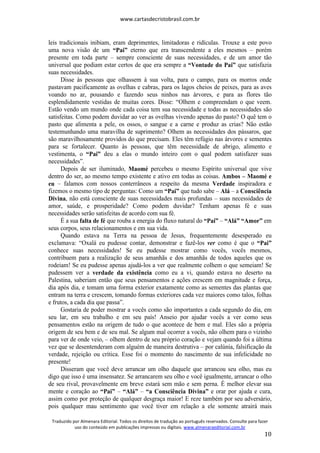 www.cartasdecristobrasil.com.br
Traduzido por Almenara Editorial. Todos os direitos de tradução ao português reservados. Consulte para fazer
uso do conteúdo em publicações impressas ou digitais. www.almenaraeditorial.com.br
10
leis tradicionais inibiam, eram deprimentes, limitadoras e ridículas. Trouxe a este povo
uma nova visão de um “Pai” eterno que era transcendente a eles mesmos – porém
presente em toda parte – sempre consciente de suas necessidades, e de um amor tão
universal que podiam estar certos de que era sempre a “Vontade do Pai” que satisfazia
suas necessidades.
Disse às pessoas que olhassem à sua volta, para o campo, para os morros onde
pastavam pacificamente as ovelhas e cabras, para os lagos cheios de peixes, para as aves
voando no ar, pousando e fazendo seus ninhos nas árvores, e para as flores tão
esplendidamente vestidas de muitas cores. Disse: “Olhem e compreendam o que veem.
Estão vendo um mundo onde cada coisa tem sua necessidade e todas as necessidades são
satisfeitas. Como podem duvidar ao ver as ovelhas vivendo apenas do pasto? O quê tem o
pasto que alimenta a pele, os ossos, o sangue e a carne e produz as crias? Não estão
testemunhando uma maravilha de suprimento? Olhem as necessidades dos pássaros, que
são maravilhosamente providos do que precisam. Eles têm refúgio nas árvores e sementes
para se fortalecer. Quanto às pessoas, que têm necessidade de abrigo, alimento e
vestimenta, o “Pai” deu a elas o mundo inteiro com o qual podem satisfazer suas
necessidades”.
Depois de ser iluminado, Maomé percebeu o mesmo Espírito universal que vive
dentro do ser, ao mesmo tempo existente e ativo em todas as coisas. Ambos – Maomé e
eu – falamos com nossos conterrâneos a respeito da mesma Verdade inspiradora e
fizemos o mesmo tipo de perguntas: Como um “Pai” que tudo sabe – Alá – a Consciência
Divina, não está consciente de suas necessidades mais profundas – suas necessidades de
amor, saúde, e prosperidade? Como podem duvidar? Tenham apenas fé e suas
necessidades serão satisfeitas de acordo com sua fé.
É a sua falta de fé que rouba a energia do fluxo natural do “Pai” – “Alá” “Amor” em
seus corpos, seus relacionamentos e em sua vida.
Quando estava na Terra na pessoa de Jesus, frequentemente desesperado eu
exclamava: “Oxalá eu pudesse contar, demonstrar e fazê-los ver como é que o “Pai”
conhece suas necessidades! Se eu pudesse mostrar como vocês, vocês mesmos,
contribuem para a realização de seus amanhãs e dos amanhãs de todos aqueles que os
rodeiam! Se eu pudesse apenas ajudá-los a ver que realmente colhem o que semeiam! Se
pudessem ver a verdade da existência como eu a vi, quando estava no deserto na
Palestina, saberiam então que seus pensamentos e ações crescem em magnitude e força,
dia após dia, e tomam uma forma exterior exatamente como as sementes das plantas que
entram na terra e crescem, tomando formas exteriores cada vez maiores como talos, folhas
e frutos, a cada dia que passa”.
Gostaria de poder mostrar a vocês como são importantes a cada segundo do dia, em
seu lar, em seu trabalho e em seu país! Anseio por ajudar vocês a ver como seus
pensamentos estão na origem de tudo o que acontece de bem e mal. Eles são a própria
origem de seu bem e de seu mal. Se algum mal ocorrer a vocês, não olhem para o vizinho
para ver de onde veio, – olhem dentro de seu próprio coração e vejam quando foi a última
vez que se desentenderam com alguém de maneira destrutiva – por calúnia, falsificação da
verdade, rejeição ou crítica. Esse foi o momento do nascimento de sua infelicidade no
presente!
Disseram que você deve arrancar um olho daquele que arrancou seu olho, mas eu
digo que isso é uma insensatez. Se arrancarem seu olho e você igualmente, arrancar o olho
de seu rival, provavelmente em breve estará sem mão e sem perna. É melhor elevar sua
mente e coração ao “Pai” – “Alá” – “a Consciência Divina” e orar por ajuda e cura,
assim como por proteção de qualquer desgraça maior! E reze também por seu adversário,
pois qualquer mau sentimento que você tiver em relação a ele somente atrairá mais
 
