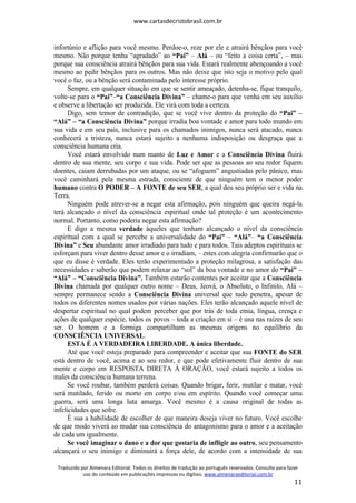 www.cartasdecristobrasil.com.br
Traduzido por Almenara Editorial. Todos os direitos de tradução ao português reservados. Consulte para fazer
uso do conteúdo em publicações impressas ou digitais. www.almenaraeditorial.com.br
11
infortúnio e aflição para você mesmo. Perdoe-o, reze por ele e atrairá bênçãos para você
mesmo. Não porque tenha “agradado” ao “Pai” – Alá – ou “feito a coisa certa”, – mas
porque sua consciência atrairá bênçãos para sua vida. Estará realmente abençoando a você
mesmo ao pedir bênçãos para os outros. Mas não deixe que isto seja o motivo pelo qual
você o faz, ou a bênção será contaminada pelo interesse próprio.
Sempre, em qualquer situação em que se sentir ameaçado, detenha-se, fique tranquilo,
volte-se para o “Pai”–“a Consciência Divina” – chame-o para que venha em seu auxílio
e observe a libertação ser produzida. Ele virá com toda a certeza.
Digo, sem temor de contradição, que se você vive dentro da proteção do “Pai” –
“Alá” – “a Consciência Divina” porque irradia boa vontade e amor para todo mundo em
sua vida e em seu país, inclusive para os chamados inimigos, nunca será atacado, nunca
conhecerá a tristeza, nunca estará sujeito a nenhuma indisposição ou desgraça que a
consciência humana cria.
Você estará envolvido num manto de Luz e Amor e a Consciência Divina fluirá
dentro de sua mente, seu corpo e sua vida. Pode ser que as pessoas ao seu redor fiquem
doentes, caiam derrubadas por um ataque, ou se “afoguem” angustiadas pelo pânico, mas
você caminhará pela mesma estrada, consciente de que ninguém tem o menor poder
humano contra O PODER – A FONTE de seu SER, a qual deu seu próprio ser e vida na
Terra.
Ninguém pode atrever-se a negar esta afirmação, pois ninguém que queira negá-la
terá alcançado o nível da consciência espiritual onde tal proteção é um acontecimento
normal. Portanto, como poderia negar esta afirmação?
E digo a mesma verdade àqueles que tenham alcançado o nível da consciência
espiritual com a qual se percebe a universalidade do “Pai” – “Alá”– “a Consciência
Divina” e Seu abundante amor irradiado para tudo e para todos. Tais adeptos espirituais se
esforçam para viver dentro desse amor e o irradiam, – estes com alegria confirmarão que o
que eu disse é verdade. Eles terão experimentado a proteção milagrosa, a satisfação das
necessidades e saberão que podem relaxar ao “sol” da boa vontade e no amor do “Pai” –
“Alá” – “Consciência Divina”. Também estarão contentes por aceitar que a Consciência
Divina chamada por qualquer outro nome – Deus, Jeová, o Absoluto, o Infinito, Alá –
sempre permanece sendo a Consciência Divina universal que tudo penetra, apesar de
todos os diferentes nomes usados por várias nações. Eles terão alcançado aquele nível de
despertar espiritual no qual podem perceber que por trás de toda etnia, língua, crença e
ações de qualquer espécie, todos os povos – toda a criação em si – é una nas raízes de seu
ser. O homem e a formiga compartilham as mesmas origens no equilíbrio da
CONSCIÊNCIA UNIVERSAL.
ESTA É A VERDADEIRA LIBERDADE. A única liberdade.
Até que você esteja preparado para compreender e aceitar que sua FONTE do SER
está dentro de você, acima e ao seu redor, e que pode efetivamente fluir dentro de sua
mente e corpo em RESPOSTA DIRETA À ORAÇÃO, você estará sujeito a todos os
males da consciência humana terrena.
Se você roubar, também perderá coisas. Quando brigar, ferir, mutilar e matar, você
será mutilado, ferido ou morto em corpo e/ou em espírito. Quando você começar uma
guerra, será uma longa luta amarga. Você mesmo é a causa original de todas as
infelicidades que sofre.
É sua a habilidade de escolher de que maneira deseja viver no futuro. Você escolhe
de que modo viverá ao mudar sua consciência do antagonismo para o amor e a aceitação
de cada um igualmente.
Se você imaginar o dano e a dor que gostaria de infligir ao outro, seu pensamento
alcançará o seu inimigo e diminuirá a força dele, de acordo com a intensidade de sua
 