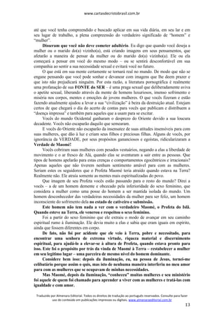 www.cartasdecristobrasil.com.br
Traduzido por Almenara Editorial. Todos os direitos de tradução ao português reservados. Consulte para fazer
uso do conteúdo em publicações impressas ou digitais. www.almenaraeditorial.com.br
13
até que você tenha compreendido e buscado aplicar em sua vida diária, em seu lar e em
seu lugar de trabalho, a plena compreensão do verdadeiro significado de “homem” e
“mulher”.
Disseram que você não deve cometer adultério. Eu digo que quando você deseja a
mulher ou o marido do(a) vizinho(a), está criando imagens em seus pensamentos, que
afetarão a maneira de pensar da mulher ou do marido do(a) vizinho(a). Ele ou ela
começará a pensar em você do mesmo modo – ou se sentirá desconfortável em sua
companhia ao sentir a sua necessidade sexual e evitará você no futuro.
O que está em sua mente certamente se tornará real no mundo. De modo que não se
engane pensando que você pode sonhar e devanear com imagens que lhe deem prazer e
que isto não prejudicará ninguém. Por esta razão, a literatura pornográfica é realmente
uma profanação de sua FONTE do SER – é uma praga sexual que deliberadamente aviva
o apetite sexual, liberando através da mente de homens luxuriosos, imenso sofrimento e
miséria nos corpos, mentes e emoções de jovens mulheres. O que vocês fizeram e estão
fazendo atualmente ajudou a levar a sua “civilização” à beira da destruição atual. Estejam
certos de que chegará o dia do acerto de contas para vocês que publicam e distribuem a
“doença impressa” e também para aqueles que a usam para se excitar.
Vocês do mundo Ocidental ganharam o desprezo do Oriente devido a sua loucura
decadente. Vocês não escaparão daquilo que semearam.
E vocês do Oriente não escaparão da insensatez de suas atitudes insensíveis para com
suas mulheres, que dão à luz e criam seus filhos e preciosas filhas. Alguns de vocês, por
ignorância da VERDADE, por seus propósitos gananciosos e egoístas, ridicularizaram a
Verdade de Maomé!
Vocês cobriram suas mulheres com pesados vestuários, negando a elas a liberdade de
movimento e o ar fresco de Alá, quando elas se aventuram a sair entre as pessoas. Que
tipos de homens apelarão para estas crenças e comportamentos egocêntricos e irracionais?
Apenas aqueles que não tiverem nenhum sentimento amável para com as mulheres.
Seriam estes os seguidores que o Profeta Maomé teria atraído quando estava na Terra?
Realmente não. Ele atraía somente as mentes mais espiritualizadas do povo.
Que imagem de seu Profeta vocês estão passando para o resto do mundo? Direi a
vocês – a de um homem demente e obcecado pela inferioridade do sexo feminino, que
considera a mulher como uma posse do homem a ser mantida isolada do mundo. Um
homem desconhecedor das verdadeiras necessidades da mulher para ser feliz, um homem
inconsciente do sofrimento dela no estado de cativeiro e submissão.
Este homem não tem nada a ver com o verdadeiro Maomé, o Profeta do Islã.
Quando esteve na Terra, ele venerou e respeitou o sexo feminino.
Foi a partir do sexo feminino que ele extraiu o modo de avançar em seu caminho
espiritual rumo à iluminação. Ele devia muito a elas e sabia que eram iguais em espírito,
ainda que fossem diferentes em corpo.
De fato, não foi por acidente que ele veio à Terra, pobre e necessitado, para
encontrar uma senhora de extrema virtude, riqueza material e discernimento
espiritual, para ajudá-lo a elevar-se à altura de Profeta, quando estava pronto para
isso. Este foi o propósito por trás da vinda de Maomé à Terra – restabelecer a mulher
em seu legítimo lugar – uma parceira de mesmo nível do homem dominante.
Considere bem isso: depois da iluminação, eu, na pessoa de Jesus, tornei-me
celibatário porque assim o quis, mas isto de nenhuma maneira interferiu no meu amor
para com as mulheres que se ocupavam de minhas necessidades.
Mas Maomé, depois da iluminação, “conheceu” muitas mulheres e seu ministério
foi aquele de quem foi chamado para aprender a viver com as mulheres e tratá-las com
igualdade e com amor.
 