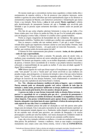 www.cartasdecristobrasil.com.br
Traduzido por Almenara Editorial. Todos os direitos de tradução ao português reservados. Consulte para fazer
uso do conteúdo em publicações impressas ou digitais. www.almenaraeditorial.com.br
14
Do mesmo modo que a conveniência incitou meus seguidores a relatar minha obra e
ensinamentos de maneira seletiva, a fim de promover seus próprios interesses, assim
também o egoísmo de certos indivíduos que eram espiritualmente cegos os fez distorcer os
ensinamentos originais de Maomé, com numerosos acréscimos e interpretações que nunca
foram a sua intenção. Desta forma, a obra de todo grande Mestre espiritual é coberta
pela desinformação do pensamento humano até que a Verdade seja envolvida pela
falsidade e que as pessoas sejam seriamente desviadas e mesmo caiam em pecado por
ignorância.
Pelo fato de que certas religiões aderiram fortemente à crença de que Adão e Eva
foram criados para viver felizes no jardim do Éden, de que Eva foi tentada pela serpente,
caiu em desgraça e tentou Adão, o homem vê a mulher como a grande tentadora.
Porém as origens imaginárias da humanidade não são verdadeiras. São apenas uma
representação simbólica. Também não é verdade que a mulher seja a grande tentadora.
Para os eunucos a mulher não tem nenhum atrativo. E por que é assim? Porque é
retirado deles aquilo que impulsiona o homem a deitar-se com uma mulher. Portanto, onde
está o tentador? No próprio homem, – em quem pode ser removido fisicamente, – ou na
mulher, que continua sendo ela mesma apesar de tudo?
O homem foi feito expressamente para plantar a semente. Assim, ele deve plantá-la
– onde ele veja a oportunidade.
A mulher foi feita para receber a semente. No passado, antes do século vinte, as
mulheres eram sexualmente inativas até serem seduzidas pelo homem. Onde está então o
tentador? No homem que desperta e seduz, ou na mulher despertada e seduzida? Em nome
da pureza, o homem esteve escondendo de si mesmo a sua própria natureza masculina e
colocando a responsabilidade de sua queda na mulher. É esta uma atividade sagrada? É
digna? Deve continuar assim?
NÓS falamos àqueles de vocês que dizem seguir a fé muçulmana e que acreditam que
estão “sem pecado” ou com a “mente pura” por terem envolvido as suas mulheres em
pesadas roupas, para protegerem a si mesmos da tentação e para evitar que outros homens
vejam suas “posses”. Vocês estão fortemente enganados pelas suas paixões. Tentando se
proteger do exercício de seus desejos humanos, vocês simplesmente os aumentam até o
ponto em que eles explodem de uma forma brutal e virulenta.
Eu – Nós – dizemos aos homens e mulheres de todos os lugares – que a verdadeira
Pureza somente pode ser alcançada quando você estiver rodeado de todo tipo de
tentação e, ainda assim, permanecer indiferente ao desejo, indiferente aos sentimentos
terrenos, não tocado pela luxúria, livre de anseios e desejos de posses.
A pureza em todas as suas formas transcende todos os desejos físicos terrenos. A
pureza é a capacidade de ver a tentação pelo que ela é – grosseria de pensamento e
sentimento, que aprisiona os sentidos do homem e da mulher e os impulsiona a fazerem
coisas impuras. Uma pessoa verdadeiramente pura apenas deseja o ambiente limpo e
honesto, adequado à sua ânsia inata de amor espiritual e à beleza da autoexpressão, em
cada aspecto de sua vida. Esta é a verdadeira Pureza.
Porém, a verdadeira pureza não pode ser alcançada se você não passou antes pelos
longos anos de tentação. Esta é uma parte necessária de seu desenvolvimento espiritual: se
não foi intensamente tentado alguma vez e, finalmente, tenha chegado a compreender que
há um caminho mais elevado para percorrer, um caminho de abnegação e de sincera
preocupação e carinho por uma boa mulher, você nunca alcançará um verdadeiro estado de
pureza. Você será escravo dos desejos e viverá em um constante conflito interior.
Logo, não evite a tentação cobrindo as mulheres e vivendo em condições artificiais de
falsa pureza. De preferência – homens e mulheres,– tirem as suas roupas e reverenciem
mutuamente seus corpos como uma forma externa, visível e bela da CONSCIÊNCIA
 