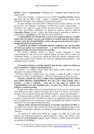 www.cartasdecristobrasil.com.br
Traduzido por Almenara Editorial. Todos os direitos de tradução ao português reservados. Consulte para fazer
uso do conteúdo em publicações impressas ou digitais. www.almenaraeditorial.com.br
15
DIVINA interior e experimentem a libertação que a verdadeira pureza espiritual lhes
proporcionará.
Sofra a grave tentação – e supere-a! Leve seu conflito à Consciência Divina e busque
Seu poder para que Ela o ajude a superar a ansiedade física, pois somente assim
encontrará a libertação, a paz mental que no fundo está buscando.
Se nesse momento você busca alívio e libertação de seu desejo cedendo a ele, não
haverá alívio nem libertação. Exatamente o mesmo desejo voltará oportunamente – e
novamente você conhecerá o agudo conflito. Se outra vez ceder – novamente o conflito
virá, ainda mais intenso, aguardando sua decisão de manter-se firme no poder da
Consciência Divina, até que o desejo seja definitivamente dominado, ao perceber a
sagrada beleza, a Realidade por trás e dentro de toda a forma física.
A espiritualidade mais elevada entre os sexos ocorre quando o homem e a mulher
podem estar nus juntos e em paz, num estado de reverência mútua de alma, mente,
coração e corpo. Em tal espiritualidade, a única coisa que um sente pelo outro é amor e
consideração pelo bem-estar do outro.
É a partir de tal AMOR e CUIDADO, delicado e compassivo, que virá uma união
em êxtase que poucos seres experimentam – e, se houver intenção, uma criança de
incomparável beleza de corpo e mente será concebida.
Nos séculos vindouros, quando as pessoas tiverem começado a evoluir
espiritualmente em cada nível de sua condição humana, tal amor entre os casais será
considerado normal – e o tipo de sexo egoísta que busca tão somente a satisfação física,
como o que se pratica neste momento, será visto como absolutamente degradante – e tão
repugnante quanto o estupro.
No presente momento, o caminho espiritual mais elevado a seguir em relação aos
sexos é reconhecer e respeitar a percepção de que:
* Os homens e as mulheres foram criados para realizar tarefas especiais na vida,
adequadas à sua natureza fundamental.
* O homem engravida a mulher. Sem a boa vontade e a ajuda da mulher, o homem
terminaria seus dias – sem descendência – sem um ser humano para continuar seu nome.
Portanto, o homem deve tratar a mulher como completamente igual, mas nascida
para realizar diferentes responsabilidades. Deve dar a ela o maior respeito, amor e
proteção – a todo o momento, – para que ela seja capaz de realizar suas
responsabilidades com mais facilidade, pois é ela quem dá a forma visível ao que
primeiro se concebe na mente.
Quando uma mulher recebe um espermatozoide que se une com seu óvulo na parte
mais oculta de seu corpo, acontece um milagre para o qual você, homem, não colaborou
em nada, a não ser com seu esperma num momento de prazer – o que é sua recompensa.
Você apenas poderá contribuir para manter a saúde e o desenvolvimento normal do
“milagre” ao qual tenha dado vida dentro do corpo de sua companheira, pelo seu constante
amor e cuidados para com o seu bem-estar e saúde e protegendo-a de todo dano externo ou
emocional. Esta é sua responsabilidade masculina.
Somente assim você merecerá permanecer ao seu lado, como pai de seu filho. Se
você falhar nisso, não terá valor como pai da criança e não terá valor para si mesmo como
um homem nascido para manifestar sua espiritual “Consciência Divina do Pai” em sua
vida física.
Um homem que maltrata uma mulher que carrega o seu filho, que a trata com
desprezo, que dirige para ela palavras e gestos grosseiros e brutais, está violando a mais
fundamental Lei da Existência, segundo a qual o homem e a mulher devem estar unidos
na igualdade do Ser Divino.
 
