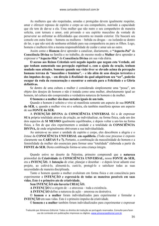 www.cartasdecristobrasil.com.br
Traduzido por Almenara Editorial. Todos os direitos de tradução ao português reservados. Consulte para fazer
uso do conteúdo em publicações impressas ou digitais. www.almenaraeditorial.com.br
16
As mulheres que são respeitadas, amadas e protegidas devem igualmente respeitar,
amar e oferecer repouso de espírito e corpo ao seu companheiro, nutrindo a capacidade
que ele tem de dar-se a ela. Uma mulher que não nutre o seu companheiro de maneira
solícita, com ternura e amor, está privando o seu espírito masculino da vontade de
perseverar ao enfrentar as dificuldades que encontra no mundo exterior. Ele buscará seu
consolo em outra fonte – homens ou mulheres – bebida ou drogas – ou isolando-se dentro
do lar, o que não será de nenhuma utilidade para sua companheira ou para os filhos. Logo,
homens e mulheres têm a mesma responsabilidade de cuidar e amar um ao outro.
Assim como o Homem deve aprender a canalizar, diariamente, o “Aspecto-Pai” da
Consciência Divina na família e no trabalho, do mesmo modo a Mulher deve aprender a
expressar o “Aspecto-Mãe” da Consciência Divina em sua vida diária.
O acesso aos Reinos Celestiais será negado àqueles que negam esta Verdade, até
que tenham aumentado sua percepção espiritual e, com a ajuda da oração, tenham
mudado suas atitudes. Somente quando sua visão tiver se elevado acima da percepção
humana terrena de “masculino e feminino”, – e ido além de seus desejos terrestres e
dos impulsos do ego, – em direção à Realidade da qual adquiriram seu “ser”, poderão
escapar da roda da reencarnação e encontrar a entrada para a Felicidade e a Glória
definitivas.
Se dentro de uma cultura a mulher é considerada simplesmente uma “posse”, um
objeto dos desejos do homem e não é tratada como uma mulher, absolutamente igual ao
homem, tal cultura não compreendeu a verdadeira natureza do homem e da mulher.
O homem e a mulher são duas metades iguais de um todo.
Quando o homem é solteiro e vive só manifesta somente um aspecto de sua FONTE
do SER, e, quando a mulher vive só e solteira, ela também manifesta apenas um aspecto
de sua FONTE do SER.
A INTENÇÃO DIVINA da CONSCIÊNCIA UNIVERSAL foi a de expressar
SUA própria totalidade através da criação, ao individualizar, na forma física, cada um dos
dois aspectos de SI MESMO igualmente equilibrados, e depois voltar a uni-los na forma
física, a fim de que eles experimentem a unidade e a totalidade da CONSCIÊNCIA
DIVINA, de onde originalmente obtiveram a sua individualidade.
Ao unirem-se no amor e unidade de espírito e corpo, eles descobrem a alegria e o
êxtase da CONSCIÊNCIA UNIVERSAL em equilíbrio. (Todo esse processo é exposto
claramente nas CARTAS 5 e 7). Portanto, a combinação da masculinidade do homem e a
feminilidade da mulher são essenciais para formar uma “totalidade” elaborada a partir da
FONTE do SER. Desta combinação forma-se uma criança íntegra.
Quando estive no deserto da Palestina, primeiro compreendi que a natureza
primordial da Criatividade da CONSCIÊNCIA UNIVERSAL, nossa FONTE do SER,
era a INTENÇÃO. A Intenção de criar, planejar e desenhar – e depois levar adiante esse
projeto, ao cultivá-lo, alimentá-lo, curá-lo, protegê-lo e satisfazer todas as suas
necessidades de maneira disciplinada.
Tanto o homem quanto a mulher evoluíram em forma física e em consciência para
experimentar a INTENÇÃO e expressá-la de todas as maneiras possíveis em suas
vidas. Este é o primeiro ato de criatividade.
Sem INTENÇÃO não haveria CRIAÇÃO.
A INTENÇÃO é a origem de – e atravessa – toda a existência.
A INTENÇÃO define a natureza da ação – amorosa ou destrutiva.
O homem e a mulher foram individualizados para experimentar e formular a
INTENÇÃO em suas vidas. Este é o primeiro impulso da criatividade.
O homem e a mulher também foram individualizados para experimentar e expressar
 