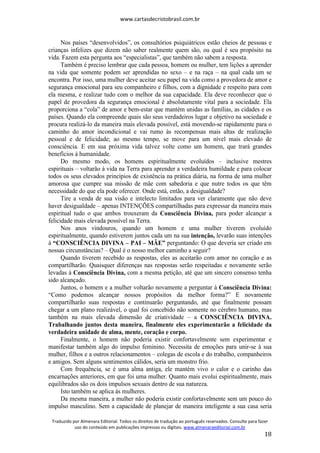www.cartasdecristobrasil.com.br
Traduzido por Almenara Editorial. Todos os direitos de tradução ao português reservados. Consulte para fazer
uso do conteúdo em publicações impressas ou digitais. www.almenaraeditorial.com.br
18
Nos países “desenvolvidos”, os consultórios psiquiátricos estão cheios de pessoas e
crianças infelizes que dizem não saber realmente quem são, ou qual é seu propósito na
vida. Fazem esta pergunta aos “especialistas”, que também não sabem a resposta.
Também é preciso lembrar que cada pessoa, homem ou mulher, tem lições a aprender
na vida que somente podem ser aprendidas no sexo – e na raça – na qual cada um se
encontra. Por isso, uma mulher deve aceitar seu papel na vida como a provedora de amor e
segurança emocional para seu companheiro e filhos, com a dignidade e respeito para com
ela mesma, e realizar tudo com o melhor da sua capacidade. Ela deve reconhecer que o
papel de provedora da segurança emocional é absolutamente vital para a sociedade. Ela
proporciona a “cola” de amor e bem-estar que mantém unidas as famílias, as cidades e os
países. Quando ela compreende quais são seus verdadeiros lugar e objetivo na sociedade e
procura realizá-lo da maneira mais elevada possível, está movendo-se rapidamente para o
caminho do amor incondicional e vai rumo às recompensas mais altas de realização
pessoal e de felicidade; ao mesmo tempo, se move para um nível mais elevado de
consciência. E em sua próxima vida talvez volte como um homem, que trará grandes
benefícios à humanidade.
Do mesmo modo, os homens espiritualmente evoluídos – inclusive mestres
espirituais – voltarão à vida na Terra para aprender a verdadeira humildade e para colocar
todos os seus elevados princípios de existência na prática diária, na forma de uma mulher
amorosa que cumpre sua missão de mãe com sabedoria e que nutre todos os que têm
necessidade do que ela pode oferecer. Onde está, então, a desigualdade?
Tire a venda de sua visão e intelecto limitados para ver claramente que não deve
haver desigualdade – apenas INTENÇÕES compartilhadas para expressar da maneira mais
espiritual tudo o que ambos trouxeram da Consciência Divina, para poder alcançar a
felicidade mais elevada possível na Terra.
Nos anos vindouros, quando um homem e uma mulher tiverem evoluído
espiritualmente, quando estiverem juntos cada um na sua intenção, levarão suas intenções
à “CONSCIÊNCIA DIVINA – PAI – MÃE” perguntando: O que deveria ser criado em
nossas circunstâncias? – Qual é o nosso melhor caminho a seguir?
Quando tiverem recebido as respostas, eles as aceitarão com amor no coração e as
compartilharão. Quaisquer diferenças nas respostas serão respeitadas e novamente serão
levadas à Consciência Divina, com a mesma petição, até que um sincero consenso tenha
sido alcançado.
Juntos, o homem e a mulher voltarão novamente a perguntar à Consciência Divina:
“Como podemos alcançar nossos propósitos da melhor forma?” E novamente
compartilharão suas respostas e continuarão perguntando, até que finalmente possam
chegar a um plano realizável, o qual foi concebido não somente no cérebro humano, mas
também na mais elevada dimensão de criatividade – a CONSCIÊNCIA DIVINA.
Trabalhando juntos desta maneira, finalmente eles experimentarão a felicidade da
verdadeira unidade de alma, mente, coração e corpo.
Finalmente, o homem não poderia existir confortavelmente sem experimentar e
manifestar também algo do impulso feminino. Necessita de emoções para unir-se à sua
mulher, filhos e a outros relacionamentos – colegas de escola e do trabalho, companheiros
e amigos. Sem alguns sentimentos cálidos, seria um monstro frio.
Com frequência, se é uma alma antiga, ele mantém vivo o calor e o carinho das
encarnações anteriores, em que foi uma mulher. Quanto mais evolui espiritualmente, mais
equilibrados são os dois impulsos sexuais dentro de sua natureza.
Isto também se aplica às mulheres.
Da mesma maneira, a mulher não poderia existir confortavelmente sem um pouco do
impulso masculino. Sem a capacidade de planejar de maneira inteligente a sua casa seria
 