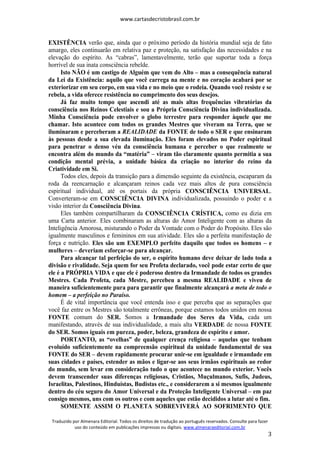 www.cartasdecristobrasil.com.br
Traduzido por Almenara Editorial. Todos os direitos de tradução ao português reservados. Consulte para fazer
uso do conteúdo em publicações impressas ou digitais. www.almenaraeditorial.com.br
3
EXISTÊNCIA verão que, ainda que o próximo período da história mundial seja de fato
amargo, eles continuarão em relativa paz e proteção, na satisfação das necessidades e na
elevação do espírito. As “cabras”, lamentavelmente, terão que suportar toda a força
horrível de sua inata consciência rebelde.
Isto NÃO é um castigo de Alguém que vem do Alto – mas a consequência natural
da Lei da Existência: aquilo que você carrega na mente e no coração acabará por se
exteriorizar em seu corpo, em sua vida e no meio que o rodeia. Quando você resiste e se
rebela, a vida oferece resistência no cumprimento dos seus desejos.
Já faz muito tempo que ascendi até as mais altas frequências vibratórias da
consciência nos Reinos Celestiais e sou a Própria Consciência Divina individualizada.
Minha Consciência pode envolver o globo terrestre para responder àquele que me
chamar. Isto acontece com todos os grandes Mestres que viveram na Terra, que se
iluminaram e perceberam a REALIDADE da FONTE de todo o SER e que ensinaram
às pessoas desde a sua elevada iluminação. Eles foram elevados no Poder espiritual
para penetrar o denso véu da consciência humana e perceber o que realmente se
encontra além do mundo da “matéria” – viram tão claramente quanto permitia a sua
condição mental prévia, a unidade básica da criação no interior do reino da
Criatividade em Si.
Todos eles, depois da transição para a dimensão seguinte da existência, escaparam da
roda da reencarnação e alcançaram reinos cada vez mais altos de pura consciência
espiritual individual, até os portais da própria CONSCIÊNCIA UNIVERSAL.
Converteram-se em CONSCIÊNCIA DIVINA individualizada, possuindo o poder e a
visão interior da Consciência Divina.
Eles também compartilharam da CONSCIÊNCIA CRÍSTICA, como eu dizia em
uma Carta anterior. Eles combinaram as alturas do Amor Inteligente com as alturas da
Inteligência Amorosa, misturando o Poder da Vontade com o Poder do Propósito. Eles são
igualmente masculinos e femininos em sua atividade. Eles são a perfeita manifestação de
força e nutrição. Eles são um EXEMPLO perfeito daquilo que todos os homens – e
mulheres – deveriam esforçar-se para alcançar.
Para alcançar tal perfeição do ser, o espírito humano deve deixar de lado toda a
divisão e rivalidade. Seja quem for seu Profeta declarado, você pode estar certo de que
ele é a PRÓPRIA VIDA e que ele é poderoso dentro da Irmandade de todos os grandes
Mestres. Cada Profeta, cada Mestre, percebeu a mesma REALIDADE e viveu de
maneira suficientemente pura para garantir que finalmente alcançará a meta de todo o
homem – a perfeição no Paraíso.
É de vital importância que você entenda isso e que perceba que as separações que
você faz entre os Mestres são totalmente errôneas, porque estamos todos unidos em nossa
FONTE comum do SER. Somos a Irmandade dos Seres da Vida, cada um
manifestando, através de sua individualidade, a mais alta VERDADE de nossa FONTE
do SER. Somos iguais em pureza, poder, beleza, grandeza de espírito e amor.
PORTANTO, as “ovelhas” de qualquer crença religiosa – aquelas que tenham
evoluído suficientemente na compreensão espiritual da unidade fundamental de sua
FONTE do SER – devem rapidamente procurar unir-se em igualdade e irmandade em
suas cidades e países, estender as mãos e ligar-se aos seus irmãos espirituais ao redor
do mundo, sem levar em consideração tudo o que acontece no mundo exterior. Vocês
devem transcender suas diferenças religiosas, Cristãos, Muçulmanos, Sufis, Judeus,
Israelitas, Palestinos, Hinduístas, Budistas etc., e considerarem a si mesmos igualmente
dentro do céu seguro do Amor Universal e da Proteção Inteligente Universal – em paz
consigo mesmos, uns com os outros e com aqueles que estão decididos a lutar até o fim.
SOMENTE ASSIM O PLANETA SOBREVIVERÁ AO SOFRIMENTO QUE
 