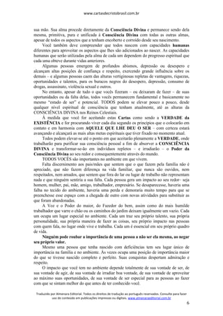 www.cartasdecristobrasil.com.br
Traduzido por Almenara Editorial. Todos os direitos de tradução ao português reservados. Consulte para fazer
uso do conteúdo em publicações impressas ou digitais. www.almenaraeditorial.com.br
6
sua mão. Sua alma procede diretamente da Consciência Divina e permanece sendo dela
mesma, primitiva, pura e unificada à Consciência Divina com todas as outras almas,
apesar de todos os aspectos que a tenham encoberto e corroído desde seu nascimento.
Você também deve compreender que todos nascem com capacidades humanas
diferentes para aproveitar os aspectos que lhes são adicionados ao nascer. As capacidades
humanas que serão utilizadas pela alma de cada um dependem do progresso espiritual que
cada uma obteve durante vidas anteriores.
Algumas pessoas emergem de profundos abismos, depressão ou desespero e
alcançam altas posições de confiança e respeito, exercendo grande influência sobre os
demais – e algumas pessoas caem das alturas vertiginosas repletas de vantagens, riquezas,
oportunidades e talentos, para os buracos negros do desespero, depressão, consumo de
drogas, assassinato, violência sexual e outros.
No entanto, apesar de tudo o que vocês fizeram – ou deixaram de fazer – de suas
oportunidades ou da falta delas, todos vocês permanecem fundamental e basicamente no
mesmo “estado de ser” e potencial. TODOS podem se elevar pouco a pouco, desde
qualquer nível espiritual de consciência que tenham atualmente, até as alturas da
CONSCIÊNCIA DIVINA nos Reinos Celestiais.
À medida que você for aceitando estas Cartas como sendo a VERDADE da
EXISTÊNCIA e for procurando viver cada dia segundo os princípios que o colocarão em
contato e em harmonia com AQUELE QUE LHE DEU O SER – com certeza estará
avançando e alcançará as mais altas metas espirituais que tiver fixado no momento atual.
Todos podem elevar-se até o ponto em que aceitarão plenamente a VERDADE, onde
trabalharão para purificar sua consciência pessoal a fim de absorver a CONSCIÊNCIA
DIVINA e transformar-se-ão em indivíduos repletos – e irradiarão – o Poder da
Consciência Divina ao seu redor e consequentemente através do mundo.
TODOS VOCÊS são importantes no ambiente em que vivem.
Falta discernimento aos pais/mães que sentem que o que fazem pela família não é
apreciado, que não fazem diferença na vida familiar, que nunca são ouvidos, nem
respeitados, nem amados, que sentem que fora do lar ou lugar de trabalho não representam
nada e que ninguém sentiria a sua falta. Cada pessoa gera um impacto ao seu redor– seja
homem, mulher, pai, mãe, amigo, trabalhador, empresário. Se desaparecesse, haveria uma
falha no tecido do ambiente, haveria uma perda e demoraria muito tempo para que se
preenchesse esse espaço com a chegada de outro com novas atividades para substituir as
que foram abandonadas.
A Voz e o Poder do maior, do Fazedor do bem, assim como do mais humilde
trabalhador que varre o chão ou os caminhos do jardim deixam igualmente um vazio. Cada
um ocupa um lugar especial no ambiente. Cada um traz seu próprio talento, sua própria
personalidade, sua própria maneira de fazer as coisas, seu próprio impacto nas pessoas
com quem fala, no lugar onde vive e trabalha. Cada um é essencial em seu próprio quadro
de vida.
Ninguém pode roubar a importância de uma pessoa a não ser ela mesma, ao negar
seu próprio valor.
Mesmo uma pessoa que tenha nascido com deficiências tem seu lugar único de
importância na família e no ambiente. Às vezes ocupa uma posição de importância maior
do que se tivesse nascido completo e perfeito. Suas conquistas despertam admiração e
respeito.
O impacto que você tem no ambiente depende totalmente de sua vontade de ser, de
sua vontade de agir, de sua vontade de irradiar boa vontade, de sua vontade de aproveitar
ao máximo suas oportunidades, de sua vontade de ser especial para as pessoas ao fazer
com que se sintam melhor do que antes de ter conhecido você.
 