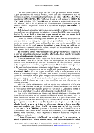 www.cartasdecristobrasil.com.br
Traduzido por Almenara Editorial. Todos os direitos de tradução ao português reservados. Consulte para fazer
uso do conteúdo em publicações impressas ou digitais. www.almenaraeditorial.com.br
7
Cada uma destas condições surge da VONTADE que se exerce a cada momento.
Alguns nascem com uma vontade poderosa, outros com uma vontade menor, mas no
momento em que uma pessoa percebe completamente que toda a FORÇA de VONTADE
se extrai da CONSCIÊNCIA UNIVERSAL e de que se pode aumentar a FORÇA de
VONTADE pedindo a FONTE do SER pelo seu aumento, a pessoa começa a perceber
que, afinal de contas, a força de vontade não tem absolutamente nenhum limite. Pode ser
extraída, segundo a magnitude e a força da fé de cada um, da própria CONSCIÊNCIA
UNIVERSAL.
Todo indivíduo, de qualquer gênero, raça, nação, religião, nível de recursos e renda,
do mendigo até o rei, é igualmente importante no momento do AGORA e no momento do
final do dia. As verdadeiras diferenças surgem somente do que cada um dá de si
mesmo neste momento, no próximo momento e no resto do dia.
Um Rei ou Primeiro Ministro pode ser recordado por sua bondade, pelos benefícios
que tenha trazido para o seu país, ou pela miséria que impôs ao seu povo. Do mesmo
modo, um homem nascido numa família pobre, que pode não ter desenvolvido suas
habilidades até um alto nível, mas que deu tudo de si no serviço ao seu ambiente, no
final será venerado por seus parentes e amigos – e na próxima vida colherá o que semeou,
assim como o Rei ou o Primeiro Ministro.
Tal pessoa terá trazido “vida” ao seu ambiente, porque a natureza da força vital é
o amor e o serviço incondicionais, o trabalho e a harmonia, dando o que for necessário
para a satisfação das necessidades do outro.
Se a cada dia sua força vital for empregada simplesmente para servir uma xícara de
chá aos doentes, então deixe que esta força vital seja empregada em sua forma mais
elevada: com a grande disposição de ir até o paciente com um sorriso acolhedor e entregar
o chá com gentileza e boa vontade, desejando a sua cura. Desta maneira, aquele que serve
o chá pode transformar-se em um instrumento radiante de cura e elevação.
Quanto mais frequentemente o servidor do chá pedir silenciosamente pelo influxo da
Consciência Divina até a sua própria consciência, maior e mais penetrante será a
irradiação de sua força vital para o paciente. Pode ser que o doente não esteja consciente
do que está acontecendo, mas um quarto com pessoas doentes atendidas por tal servidor ou
cuidador, recuperará a saúde mais rapidamente do que um quarto com pessoas que
recebem o chá de alguém que o serve sem um olhar, sem uma palavra, sem um
pensamento amável.
Não, cada trabalho, cada momento, pode ser sagrado, belo, radiante com o influxo da
força vital da Consciência Divina que vai elevando e curando a si mesmo e aos outros, se
a pessoa dedicar tempo para perceber que ele/ela é um canal da Consciência Divina, a
qual é toda cura, toda proteção, toda satisfação das necessidades de cada pessoa.
Uma pessoa, mesmo aquela que limpa o chão e esvazia as comadres, possuindo este
conhecimento, pode entrar em um quarto e transformar-se no mais importante – talvez o
único – distribuidor de bem, entre seis pessoas que estão se ocupando das comadres. Tal
pessoa pode ir deixando atrás dela um legado de aumento de força em cada paciente. Toda
pessoa que se dá conta de que seus olhos irradiam uma força de vida poderosa em
direção daqueles a quem ela destina seu olhar, pode estar certo de que este olhar
penetrante, apoiador e sorridente é benéfico para quem o recebe. Pois tudo o que nós
– sim, você e Eu, o CRISTO – pensamos e fazemos é um ato de consciência – e a
consciência é a força da vida. Com a atividade de nossas mentes, a sua e a minha, damos
forma à nossa consciência, à nossa força vital de diferentes modos que abençoam ou
amaldiçoam o ambiente.
A única diferença entre você, Maomé e eu, conhecido na Terra como Jesus, é a
espécie de pensamentos e sentimentos que Maomé e eu irradiamos aos demais. Ambos
 