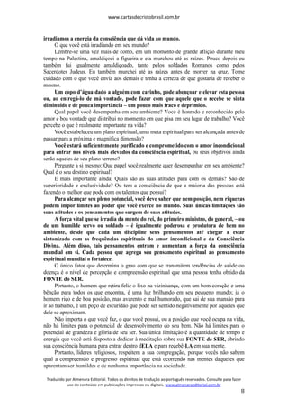 www.cartasdecristobrasil.com.br
Traduzido por Almenara Editorial. Todos os direitos de tradução ao português reservados. Consulte para fazer
uso do conteúdo em publicações impressas ou digitais. www.almenaraeditorial.com.br
8
irradiamos a energia da consciência que dá vida ao mundo.
O que você está irradiando em seu mundo?
Lembre-se uma vez mais de como, em um momento de grande aflição durante meu
tempo na Palestina, amaldiçoei a figueira e ela murchou até as raízes. Pouco depois eu
também fui igualmente amaldiçoado, tanto pelos soldados Romanos como pelos
Sacerdotes Judeus. Eu também murchei até as raízes antes de morrer na cruz. Tome
cuidado com o que você envia aos demais e tenha a certeza de que gostaria de receber o
mesmo.
Um copo d’água dado a alguém com carinho, pode abençoar e elevar esta pessoa
ou, ao entregá-lo de má vontade, pode fazer com que aquele que o recebe se sinta
diminuído e de pouca importância – um pouco mais fraco e deprimido.
Qual papel você desempenha em seu ambiente? Você é honrado e reconhecido pelo
amor e boa vontade que distribui no momento em que pisa em seu lugar de trabalho? Você
percebe o que é realmente importante na vida?
Você estabeleceu um plano espiritual, uma meta espiritual para ser alcançada antes de
passar para a próxima e magnífica dimensão?
Você estará suficientemente purificado e comprometido com o amor incondicional
para entrar nos níveis mais elevados da consciência espiritual, ou seus objetivos ainda
serão aqueles de seu plano terreno?
Pergunte a si mesmo: Que papel você realmente quer desempenhar em seu ambiente?
Qual é o seu destino espiritual?
E mais importante ainda: Quais são as suas atitudes para com os demais? São de
superioridade e exclusividade? Ou tem a consciência de que a maioria das pessoas está
fazendo o melhor que pode com os talentos que possui?
Para alcançar seu pleno potencial, você deve saber que nem posição, nem riquezas
podem impor limites ao poder que você exerce no mundo. Suas únicas limitações são
suas atitudes e os pensamentos que surgem de suas atitudes.
A força vital que se irradia da mente do rei, do primeiro ministro, do general, – ou
de um humilde servo ou soldado – é igualmente poderosa e produtora de bem no
ambiente, desde que cada um discipline seus pensamentos até chegar a estar
sintonizado com as frequências espirituais do amor incondicional e da Consciência
Divina. Além disso, tais pensamentos entram e aumentam a força da consciência
mundial em si. Cada pessoa que agrega seu pensamento espiritual ao pensamento
espiritual mundial o fortalece.
O único fator que determina o grau com que se transmitem tendências de saúde ou
doença é o nível de percepção e compreensão espiritual que uma pessoa tenha obtido da
FONTE do SER.
Portanto, o homem que retira feliz o lixo na vizinhança, com um bom coração e uma
bênção para todos os que encontra, é uma luz brilhando em seu pequeno mundo; já o
homem rico e de boa posição, mas avarento e mal humorado, que sai de sua mansão para
ir ao trabalho, é um poço de escuridão que pode ser sentido negativamente por aqueles que
dele se aproximam.
Não importa o que você faz, o que você possui, ou a posição que você ocupa na vida,
não há limites para o potencial de desenvolvimento do seu bem. Não há limites para o
potencial de grandeza e glória de seu ser. Sua única limitação é a quantidade de tempo e
energia que você está disposto a dedicar à meditação sobre sua FONTE de SER, abrindo
sua consciência humana para entrar dentro dELA e para recebê-LA em sua mente.
Portanto, líderes religiosos, respeitem a sua congregação, porque vocês não sabem
qual a compreensão e progresso espiritual que está ocorrendo nas mentes daqueles que
aparentam ser humildes e de nenhuma importância na sociedade.
 