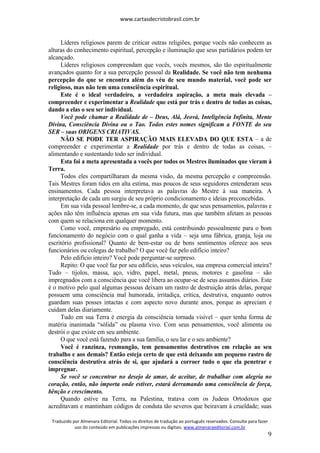 www.cartasdecristobrasil.com.br
Traduzido por Almenara Editorial. Todos os direitos de tradução ao português reservados. Consulte para fazer
uso do conteúdo em publicações impressas ou digitais. www.almenaraeditorial.com.br
9
Líderes religiosos parem de criticar outras religiões, porque vocês não conhecem as
alturas do conhecimento espiritual, percepção e iluminação que seus partidários podem ter
alcançado.
Líderes religiosos compreendam que vocês, vocês mesmos, são tão espiritualmente
avançados quanto for a sua percepção pessoal da Realidade. Se você não tem nenhuma
percepção do que se encontra além do véu de seu mundo material, você pode ser
religioso, mas não tem uma consciência espiritual.
Este é o ideal verdadeiro, a verdadeira aspiração, a meta mais elevada –
compreender e experimentar a Realidade que está por trás e dentro de todas as coisas,
dando a elas o seu ser individual.
Você pode chamar a Realidade de – Deus, Alá, Jeová, Inteligência Infinita, Mente
Divina, Consciência Divina ou o Tao. Todos estes nomes significam a FONTE do seu
SER – suas ORIGENS CRIATIVAS.
NÃO SE PODE TER ASPIRAÇÃO MAIS ELEVADA DO QUE ESTA – a de
compreender e experimentar a Realidade por trás e dentro de todas as coisas, –
alimentando e sustentando todo ser individual.
Esta foi a meta apresentada a vocês por todos os Mestres iluminados que vieram à
Terra.
Todos eles compartilharam da mesma visão, da mesma percepção e compreensão.
Tais Mestres foram tidos em alta estima, mas poucos de seus seguidores entenderam seus
ensinamentos. Cada pessoa interpretava as palavras do Mestre à sua maneira. A
interpretação de cada um surgiu de seu próprio condicionamento e ideias preconcebidas.
Em sua vida pessoal lembre-se, a cada momento, de que seus pensamentos, palavras e
ações não têm influência apenas em sua vida futura, mas que também afetam as pessoas
com quem se relaciona em qualquer momento.
Como você, empresário ou empregado, está contribuindo pessoalmente para o bom
funcionamento do negócio com o qual ganha a vida – seja uma fábrica, granja, loja ou
escritório profissional? Quanto de bem-estar ou de bons sentimentos oferece aos seus
funcionários ou colegas de trabalho? O que você faz pelo edifício inteiro?
Pelo edifício inteiro? Você pode perguntar-se surpreso.
Repito: O que você faz por seu edifício, seus veículos, sua empresa comercial inteira?
Tudo – tijolos, massa, aço, vidro, papel, metal, pneus, motores e gasolina – são
impregnados com a consciência que você libera ao ocupar-se de seus assuntos diários. Este
é o motivo pelo qual algumas pessoas deixam um rastro de destruição atrás delas, porque
possuem uma consciência mal humorada, irritadiça, crítica, destrutiva, enquanto outros
guardam suas posses intactas e com aspecto novo durante anos, porque as apreciam e
cuidam delas diariamente.
Tudo em sua Terra é energia da consciência tornada visível – quer tenha forma de
matéria inanimada “sólida” ou plasma vivo. Com seus pensamentos, você alimenta ou
destrói o que existe em seu ambiente.
O que você está fazendo para a sua família, o seu lar e o seu ambiente?
Você é ranzinza, resmungão, tem pensamentos destrutivos em relação ao seu
trabalho e aos demais? Então esteja certo de que está deixando um pequeno rastro de
consciência destrutiva atrás de si, que ajudará a corroer tudo o que ela penetrar e
impregnar.
Se você se concentrar no desejo de amar, de aceitar, de trabalhar com alegria no
coração, então, não importa onde estiver, estará derramando uma consciência de força,
bênção e crescimento.
Quando estive na Terra, na Palestina, tratava com os Judeus Ortodoxos que
acreditavam e mantinham códigos de conduta tão severos que beiravam à crueldade; suas
 