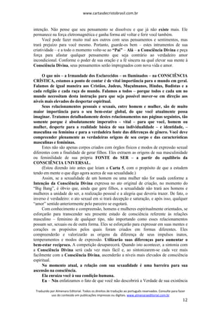 www.cartasdecristobrasil.com.br
Traduzido por Almenara Editorial. Todos os direitos de tradução ao português reservados. Consulte para fazer
uso do conteúdo em publicações impressas ou digitais. www.almenaraeditorial.com.br
12
intenção. Não pense que seu pensamento se dissolveu e que já não existe mais. Ele
permanece na força eletromagnética e ganha forma até voltar e ferir você também.
Você pode fazer muito mal aos outros com seus pensamentos e sentimentos, mas
trará prejuízo para você mesmo. Portanto, guarde-os bem – estes intrumentos de sua
criatividade – e a todo o momento volte-se ao “Pai” – Alá – a Consciência Divina e peça
força para afastar qualquer pensamento que seja contrário ao verdadeiro amor
incondicional. Conforme o poder de sua oração e a fé sincera na qual elevar sua mente à
Consciência Divina, seus pensamentos serão impregnados com nova vida e amor.
O que nós – a Irmandade dos Esclarecidos – os Iluminados – na CONSCIÊNCIA
CRÍSTICA, estamos a ponto de contar é de vital importância para o mundo em geral.
Falamos de igual maneira aos Cristãos, Judeus, Muçulmanos, Hindus, Budistas e a
cada religião e cada raça do mundo. Falamos a todos – porque todos e cada um no
mundo necessitam desta instrução para que seja possível mover-se em direção aos
níveis mais elevados do despertar espiritual.
Seus relacionamentos pessoais e sexuais, entre homem e mulher, são de muito
maior importância para o seu bem-estar global, do que você atualmente possa
imaginar. Tratamos detalhadamente destes relacionamentos nas páginas seguintes, tão
somente porque é absolutamente imperativo – vital – para que você, homem ou
mulher, desperte para a realidade básica de sua individualidade – e identidade, –
masculina ou feminina e para a verdadeira fonte das diferenças de gênero. Você deve
compreender plenamente as verdadeiras origens de seu corpo e das características
masculinas e femininas.
Estes não são apenas corpos criados com órgãos físicos e modos de expressão sexual
diferentes com a finalidade de gerar filhos. Eles extraem as origens de sua masculinidade
ou feminilidade de sua própria FONTE do SER – a partir do equilíbrio da
CONSCIÊNCIA UNIVERSAL.
(Estou dizendo isto antes que leiam a Carta 5, com o propósito de que a estudem
tendo em mente o que digo agora acerca de sua sexualidade.)
Assim, se a sexualidade de um homem ou uma mulher não for usada conforme a
Intenção da Consciência Divina expressa no ato original de criação, no momento do
“Big Bang”, é óbvio que, ainda que gere filhos, a sexualidade não trará aos homens e
mulheres a unidade do ser, a realização pessoal e a alegria que deveria trazer. De fato, o
inverso é verdadeiro: o ato sexual em si trará decepção e saturação, e após isso, qualquer
“amor” sentido anteriormente pelo parceiro se esgotará.
Com conhecimento e compreensão, homens e mulheres espiritualmente orientados, se
esforçarão para transcender seu presente estado de consciência referente às relações
masculino – feminino de qualquer tipo, não importando como esses relacionamentos
possam ser, sexuais ou de outra forma. Eles se esforçarão para expressar em suas mentes e
corações os propósitos pelos quais foram criados em formas diferentes. Eles
compreenderão e valorizarão as origens da diferença de seus impulsos inatos,
temperamentos e modos de expressão. Utilizarão suas diferenças para aumentar o
bem-estar recíproco. A competição desaparecerá. Quando isto acontecer, a sintonia com
a Consciência Divina será cada vez mais fácil e, ao sintonizarem-se cada vez mais
facilmente com a Consciência Divina, ascenderão a níveis mais elevados de consciência
espiritual.
No momento atual, a relação com sua sexualidade é uma barreira para sua
ascensão na consciência.
Ela enraíza você à sua condição humana.
Eu – Nós enfatizamos o fato de que você não descobrirá a Verdade de sua existência
 