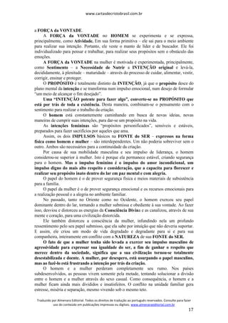 www.cartasdecristobrasil.com.br
Traduzido por Almenara Editorial. Todos os direitos de tradução ao português reservados. Consulte para fazer
uso do conteúdo em publicações impressas ou digitais. www.almenaraeditorial.com.br
17
a FORÇA da VONTADE.
A FORÇA da VONTADE no HOMEM se experimenta e se expressa,
principalmente, como Atividade. Em sua forma primitiva – ele sai para o meio ambiente
para realizar sua intenção. Portanto, ele veste o manto de líder e de buscador. Ele foi
individualizado para pensar e trabalhar, para realizar seus propósitos sem o obstáculo das
emoções.
A FORÇA da VONTADE na mulher é motivada e experimentada, principalmente,
como Sentimento – a Necessidade de Nutrir a INTENÇÃO original e levá-la,
decididamente, à plenitude – maturidade – através do processo de cuidar, alimentar, vestir,
corrigir, ensinar e proteger.
O PROPÓSITO é totalmente distinto da INTENÇÃO, já que o propósito desce do
plano mental da intenção e se transforma num impulso emocional, num desejo de formular
“um meio de alcançar o fim desejado”.
Uma “INTENÇÃO potente para fazer algo”, converte-se no PROPÓSITO que
está por trás de toda a existência. Desta maneira, combinam-se o pensamento com o
sentimento para realizar o trabalho da criação.
O homem está constantemente caminhando em busca de novas ideias, novas
maneiras de cumprir suas intenções, para dar-se um propósito na vida.
As intenções femininas são “propósitos personificados”, sensíveis e estáveis,
preparados para fazer sacrifícios por aqueles que ama.
Assim, os dois IMPULSOS básicos na FONTE do SER – expressos na forma
física como homem e mulher – são interdependentes. Um não poderia sobreviver sem o
outro. Ambos são necessários para a continuidade da criação.
Por causa de sua mobilidade masculina e seu impulso de liderança, o homem
considerou-se superior à mulher. Isto é porque ela permanece estável, criando segurança
para o homem. Mas o impulso feminino é o impulso do amor incondicional, um
impulso digno do mais alto respeito e consideração, que a capacita para florescer e
realizar seu propósito inato dentro do lar em paz mental e com alegria.
O papel do homem é o de prover segurança física e meios materiais de subsistência
para a família.
O papel da mulher é o de prover segurança emocional e os recursos emocionais para
a realização pessoal e a alegria no ambiente familiar.
No passado, tanto no Oriente como no Ocidente, o homem exerceu seu papel
dominante dentro do lar, tornando a mulher submissa e obediente à sua vontade. Ao fazer
isso, desviou e distorceu as energias da Consciência Divina e as canalizou, através de sua
mente e coração, para uma civilização distorcida.
Ele também distorceu a consciência da mulher, infundindo nela um profundo
ressentimento pelo seu papel submisso, que ela sabe por intuição que não deveria suportar.
E assim, ele criou um modo de vida degradado e degradante para si e para sua
companheira, inteiramente em conflito com a NATUREZA de sua FONTE do SER.
O fato de que a mulher tenha sido levada a exercer seu impulso masculino de
agressividade para expressar sua igualdade do ser, a fim de ganhar o respeito que
merece dentro da sociedade, significa que a sua civilização tornou-se totalmente
desestabilizada e doente. A mulher, por desespero, está usurpando o papel masculino,
mas ao fazê-lo está frustrando a intenção por trás da criação.
O homem e a mulher perderam completamente seu rumo. Nos países
subdesenvolvidos, as pessoas vivem somente pela metade, tentando solucionar a divisão
entre o homem e a mulher através do sexo casual. Como consequência, o homem e a
mulher ficam ainda mais divididos e insatisfeitos. O conflito na unidade familiar gera
estresse, miséria e separação, mesmo vivendo sob o mesmo teto.
 