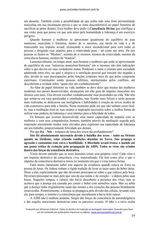 www.cartasdecristobrasil.com.br
Traduzido por Almenara Editorial. Todos os direitos de tradução ao português reservados. Consulte para fazer
uso do conteúdo em publicações impressas ou digitais. www.almenaraeditorial.com.br
19
um desastre. Também existe a possibilidade de que tenha sido uma forte personalidade
masculina em sua encarnação prévia e que se sinta desconfortável no papel feminino de
sacrificar-se pelos demais. Essa mulher deve pedir à Consciência Divina que clarifique a
sua visão, para que possa ver que sem amor pela humanidade a liderança é um exercício
perigoso.
Quando homens e mulheres se aproximam igualmente do equilíbrio de suas
naturezas, masculina e feminina, dentro de si mesmos, sua tarefa na vida é a de
transcender seu impulso sexual, alcançando o amor incondicional para com todas as
pessoas e dirigindo esse impulso para a criatividade pura – tal como nas artes. De tais
pessoas se fazem os “Mestres”, mestres de si mesmos, mestres da criatividade, mestres da
consciência humana, mestres da “matéria”.
Lamentavelmente, no tempo atual, seus homens e mulheres que estão se aproximando
do equilíbrio de suas “naturezas masculino/feminina” em si mesmos não têm indicações
sobre o que devem ser suas verdadeiras metas. Perderam o rumo e criaram uma sociedade
adulterada entre eles, na qual a alegria e a satisfação pessoal que buscam são negadas a
eles, devido às suas preocupações pelas funções corporais mais do que pelas conquistas
espirituais. Continuarão sendo pessoas infelizes, atormentadas pelos conflitos, até
descobrirem a verdade sobre “quem eles são verdadeiramente”.
Ao falar do papel feminino na vida, também se deve dizer que muitas das mulheres
modernas nos países desenvolvidos, alcançaram um alto grau do impulso masculino nos
últimos cem anos. Elas devem escolher cuidadosamente suas prioridades na vida. Não têm
que sentar-se em casa paralisadas e entediadas, mas ficarão mais felizes e serão pessoas
mais realizadas se dedicarem sua inteligência e habilidades à criação de novos modos de
vida construtiva para toda a família. Neste momento pode ser que não saibam como fazê-
lo, mas a meditação trará às suas mentes a inspiração necessária sobre a melhor forma de
utilizar seus poderes de liderança e seus talentos para a felicidade de todos.
Os homens que tiverem desenvolvido uma maior capacidade de empatia com as
mulheres e com seus companheiros homens, também através da meditação seguida pela
inspiração encontrarão modos mais elevados para expressar sua capacidade de liderança
em seu trabalho, proporcionando felicidade aos demais.
Por que Eu – Nós – tratamos do tema dos sexos tão profundamente?
Isto foi absolutamente necessário devido à batalha dos sexos – tanto no Oriente
quanto no Ocidente, estar criando condições doentias na Terra. Isto propaga a
agressão e contamina com raiva e hostilidade. A liberdade sexual trouxe o mundo até
um ponto crítico de extinção pela propagação da AIDS. Todos os vírus são criados
dentro das forças da consciência destrutiva.
Vocês devem entender que os seres humanos criam seus próprios vírus! Cada vírus é
um impulso destrutivo da consciência viva, materializado. Ele tem como alvo o que o
impulso da consciência destrutiva mirou no momento em que o vírus tomou forma.
Falei muito claramente sobre este aspecto da existência quando estava na Terra na
pessoa de Jesus. Os Judeus tinham a rígida tradição de lavar as taças antes de beber delas.
Disse a eles explicitamente que não deveriam preocupar-se sobre o que entrava pela boca.
Deveriam preocupar-se mais pelo que saía de sua mente e do coração – e depois pelas suas
bocas. Naqueles tempos, a ciência não havia descoberto a presença dos vírus, mas se
aceitava que a doença era causada por comer e beber com utensílios sujos. Mas eu sabia
que a doença tinha originalmente saído das mentes e dos corações das pessoas brutalmente
enraivecidas. Posteriormente, a doença se propagava pela divisão das células, levando com
ela, para sempre, o instinto e a consciência que inicialmente a havia feito nascer.
A AIDS não é nenhum acidente. Surgiu das forças da consciência da autoindulgência
e das reações emocionais destrutivas entre os parceiros sexuais. O ódio e a raiva oculta
 