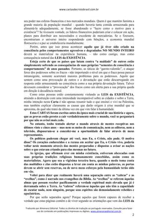 www.cartasdecristobrasil.com.br
Traduzido por Almenara Editorial. Todos os direitos de tradução ao português reservados. Consulte para fazer
uso do conteúdo em publicações impressas ou digitais. www.almenaraeditorial.com.br
2
seu poder nas esferas financeiras e nos mercados mundiais. Quem é que mantém faminta a
grande maioria da população mundial – quando haveria tanta comida armazenada para
alimentá-la adequadamente, se fosse abandonado o “lucro como o motivo para a
existência”? Se tivessem vontade, os líderes financeiros poderiam criar e colocar em ação,
planos para distribuir aos necessitados o excedente de mercadorias. Se o fizessem,
encontrariam o universo inteiro respondendo com bênçãos, a economia mundial
floresceria e a paz se estabeleceria mundialmente.
Porém, antes que isso possa acontecer aquilo que já tiver sido criado na
consciência pelos comportamentos agressivos e degradados NO MUNDO INTEIRO
deverá se materializar na experiência humana, – não como castigo, mas como
consequência natural das LEIS da EXISTÊNCIA.
Esteja certo de que os países que lutam contra “a maldade” de outros estão
simplesmente sofrendo as consequências de suas próprias “sementes de consciência e
comportamento” de anos passados. Portanto, as táticas de “garoto-valentão”, o ataque
feroz dos poderosos sobre os fracos - não importando o nível em que o fraco possa parecer
intransigente, somente acarretará maiores problemas para os poderosos. Aquilo que
sentem como uma provocação de outros e a devastação que estão descarregando em
resposta estão armazenando na consciência como a sua própria devastação futura. Talvez
devessem considerar a “provocação” dos fracos como um alerta para a sua própria queda
em direção à decadência moral.
Como estas pessoas estão constantemente violando as LEIS da EXISTÊNCIA,
atraindo a destruição com uma intensidade incomparável sobre as cidades e sobre a Terra,
minha intenção nesta Carta é não apenas resumir tudo o que ensinei e vivi na Palestina,
mas também explicar claramente as causas que darão origem à crise mundial que se
aproxima, da qual não tratei da última vez em que vim falar à humanidade.
Estas CARTAS foram escritas antes da época mais crucial de sua história e agora,
que as provas estão prestes a cair verdadeiramente sobre o mundo, você se perguntará
por que não os avisei mais cedo.
No entanto, tenho tentado alertar o mundo através de mentes receptivas nos
últimos vinte e cinco anos – mas nem os meios de comunicação, nem as editoras, nem a
televisão, dispuseram-se a conceder-me a oportunidade de falar através de meus
representantes.
Os políticos puderam chegar até você, mas Eu, o Cristo, não pude. O motivo
disso? Os corações endurecidos e a recusa em aceitar que Eu, o Cristo vivo, poderia
voltar neste momento através das mentes preparadas e dispostas a avisar as nações
sobre o que estavam criando para elas mesmas no futuro.
As igrejas, que afirmam crer em minha existência, estiveram obcecadas com
suas próprias tradições religiosas humanamente concebidas, assim como os
materialistas. Agora que soa a vigésima terceira hora, quando o medo toma conta
das multidões e elas estão dispostas a levar em conta as minhas palavras, as portas
devem se abrir sem reservas, ou de novo meus esforços pela humanidade terão sido
em vão.
Voltei para dizer que realmente haverá uma separação entre as “cabras” e as
“ovelhas”, como é narrado nos evangelhos da Bíblia. As “ovelhas” se referem àquelas
almas que possam receber pacificamente a verdade espiritual mais elevada que já é
derramada sobre a Terra. As “cabras” referem-se àquelas que não têm a capacidade
de escutar nada, nem ninguém, porque seus espíritos são demasiadamente rebeldes e
egocêntricos.
Por que serão separados agora? Porque aqueles que forem capazes de receber a
verdade que estas páginas contêm e de viver segundo as orientações que vem das LEIS da
 