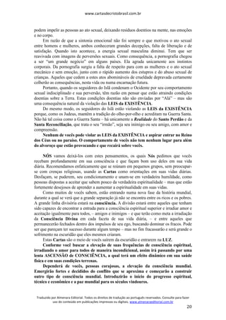 www.cartasdecristobrasil.com.br
Traduzido por Almenara Editorial. Todos os direitos de tradução ao português reservados. Consulte para fazer
uso do conteúdo em publicações impressas ou digitais. www.almenaraeditorial.com.br
20
podem impelir as pessoas ao ato sexual, deixando resíduos doentios na mente, nas emoções
e no corpo.
Em razão de que a sintonia emocional não foi sempre o que motivou o ato sexual
entre homens e mulheres, ambos conheceram grandes decepções, falta de liberação e de
satisfação. Quando isto acontece, a energia sexual masculina diminui. Tem que ser
reavivada com imagens de perversões sexuais. Como consequência, a pornografia chegou
a ser “um grande negócio” em alguns países. Ela agrada unicamente aos instintos
corporais. Da pornografia surgiu a falta de respeito para com as mulheres e o ato sexual
mecânico e sem emoção, junto com o rápido aumento dos estupros e do abuso sexual de
crianças. Aqueles que cedem a estes atos abomináveis de crueldade depravada certamente
colherão as consequências, nesta vida ou numa encarnação futura.
Portanto, quando os seguidores do Islã condenam o Ocidente por seu comportamento
sexual indisciplinado e sua perversão, têm razão em pensar que estão atraindo condições
doentias sobre a Terra. Estas condições doentias não são enviadas por “Alá” – mas são
uma consequência natural da violação das LEIS da EXISTÊNCIA.
Do mesmo modo, os seguidores do Islã estão violando as LEIS da EXISTÊNCIA
porque, como os Judeus, mantêm a tradição do olho-por-olho e acreditam na Guerra Santa.
Não há tal coisa como a Guerra Santa – há unicamente a Realidade do Santo Perdão e da
Santa Reconciliação, que trata o seu “irmão”, seja seu inimigo ou seu amigo, com amor e
compreensão.
Nenhum de vocês pode violar as LEIS da EXISTÊNCIA e aspirar entrar no Reino
dos Céus ou no paraíso. O comportamento de vocês não tem nenhum lugar para além
do alvoroço que estão provocando e que recairá sobre vocês.
NÓS vamos deixá-los com estes pensamentos, os quais Nós pedimos que vocês
recebam profundamente em sua consciência e que façam bom uso deles em sua vida
diária. Recomendamos enfaticamente que se reúnam em pequenos grupos, sem preocupar-
se com crenças religiosas, usando as Cartas como orientações em suas vidas diárias.
Desfaçam, se puderem, seu condicionamento e unam-se em verdadeira humildade, como
pessoas dispostas a aceitar que sabem pouco da verdadeira espiritualidade – mas que estão
fortemente desejosos de aprender a aumentar a espiritualidade em suas vidas.
Como muitos de vocês sabem, estão entrando numa nova fase da história mundial,
durante a qual se verá que a grande separação já não se encontra entre os ricos e os pobres.
A grande linha divisória estará na consciência. A divisão estará entre aqueles que tenham
sido capazes de encontrar a entrada para a consciência espiritual superior e irradiar amor e
aceitação igualmente para todos, – amigos e inimigos – e que terão como meta a irradiação
da Consciência Divina em cada faceta de sua vida diária, – e entre aqueles que
permanecerão fechados dentro dos impulsos de seu ego, buscando dominar os fracos. Pode
ser que pareçam ter sucesso durante algum tempo – mas no fim fracassarão e será grande o
sofrimento na escuridão que eles mesmos criaram.
Estas Cartas são o meio de vocês saírem da escuridão e entrarem na LUZ.
Conforme você buscar a elevação de suas frequências de consciência espiritual,
irradiando o amor para todos de maneira incondicional, assim irá passando por uma
lenta ASCENSÃO de CONSCIÊNCIA, a qual terá um efeito dinâmico em sua saúde
física e em suas condições terrenas.
Dependerá de vocês, pessoas corajosas, a elevação da consciência mundial.
Emergirão fortes e decididos do conflito que se aproxima e começarão a construir
outro tipo de consciência mundial. Introduzirão o início do progresso espiritual,
técnico e econômico e a paz mundial para os séculos vindouros.
 