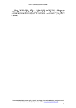 www.cartasdecristobrasil.com.br
Traduzido por Almenara Editorial. Todos os direitos de tradução ao português reservados. Consulte para fazer
uso do conteúdo em publicações impressas ou digitais. www.almenaraeditorial.com.br
21
EU, o CRISTO, falei – NÓS – a IRMANDADE dos MESTRES – falamos aos
Cristãos, Muçulmanos, Budistas, Judeus, Hindus, Sufis – e a todas as crenças religiosas
do mundo. Vocês estão todos envolvidos em nosso amor. Acreditem nisso – porque isso é
a verdade.
 