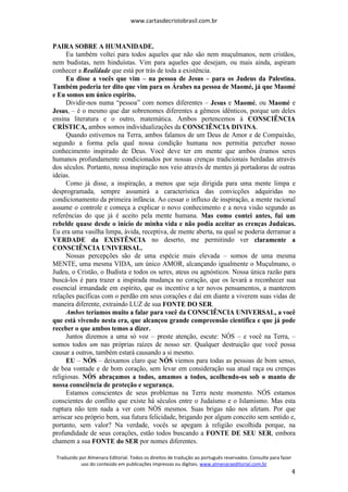 www.cartasdecristobrasil.com.br
Traduzido por Almenara Editorial. Todos os direitos de tradução ao português reservados. Consulte para fazer
uso do conteúdo em publicações impressas ou digitais. www.almenaraeditorial.com.br
4
PAIRA SOBRE A HUMANIDADE.
Eu também voltei para todos aqueles que não são nem muçulmanos, nem cristãos,
nem budistas, nem hinduístas. Vim para aqueles que desejam, ou mais ainda, aspiram
conhecer a Realidade que está por trás de toda a existência.
Eu disse a vocês que vim – na pessoa de Jesus – para os Judeus da Palestina.
Também poderia ter dito que vim para os Árabes na pessoa de Maomé, já que Maomé
e Eu somos um único espírito.
Dividir-nos numa “pessoa” com nomes diferentes – Jesus e Maomé, ou Maomé e
Jesus, – é o mesmo que dar sobrenomes diferentes a gêmeos idênticos, porque um deles
ensina literatura e o outro, matemática. Ambos pertencemos à CONSCIÊNCIA
CRÍSTICA, ambos somos individualizações da CONSCIÊNCIA DIVINA.
Quando estivemos na Terra, ambos falamos de um Deus de Amor e de Compaixão,
segundo a forma pela qual nossa condição humana nos permitia perceber nosso
conhecimento inspirado de Deus. Você deve ter em mente que ambos éramos seres
humanos profundamente condicionados por nossas crenças tradicionais herdadas através
dos séculos. Portanto, nossa inspiração nos veio através de mentes já portadoras de outras
ideias.
Como já disse, a inspiração, a menos que seja dirigida para uma mente limpa e
desprogramada, sempre assumirá a característica das convicções adquiridas no
condicionamento da primeira infância. Ao cessar o influxo de inspiração, a mente racional
assume o controle e começa a explicar o novo conhecimento e a nova visão segundo as
referências do que já é aceito pela mente humana. Mas como contei antes, fui um
rebelde quase desde o início de minha vida e não podia aceitar as crenças Judaicas.
Eu era uma vasilha limpa, ávida, receptiva, de mente aberta, na qual se poderia derramar a
VERDADE da EXISTÊNCIA no deserto, me permitindo ver claramente a
CONSCIÊNCIA UNIVERSAL.
Nossas percepções são de uma espécie mais elevada – somos de uma mesma
MENTE, uma mesma VIDA, um único AMOR, alcançando igualmente o Muçulmano, o
Judeu, o Cristão, o Budista e todos os seres, ateus ou agnósticos. Nossa única razão para
buscá-los é para trazer a inspirada mudança no coração, que os levará a reconhecer sua
essencial irmandade em espírito, que os incentive a ter novos pensamentos, a manterem
relações pacíficas com o perdão em seus corações e daí em diante a viverem suas vidas de
maneira diferente, extraindo LUZ de sua FONTE DO SER.
Ambos teríamos muito a falar para você da CONSCIÊNCIA UNIVERSAL, a você
que está vivendo nesta era, que alcançou grande compreensão científica e que já pode
receber o que ambos temos a dizer.
Juntos dizemos a uma só voz – preste atenção, escute: NÓS – e você na Terra, –
somos todos um nas próprias raízes de nosso ser. Qualquer destruição que você possa
causar a outros, também estará causando a si mesmo.
EU – NÓS – deixamos claro que NÓS viemos para todas as pessoas de bom senso,
de boa vontade e de bom coração, sem levar em consideração sua atual raça ou crenças
religiosas. NÓS abraçamos a todos, amamos a todos, acolhendo-os sob o manto de
nossa consciência de proteção e segurança.
Estamos conscientes de seus problemas na Terra neste momento. NÓS estamos
conscientes do conflito que existe há séculos entre o Judaísmo e o Islamismo. Mas esta
ruptura não tem nada a ver com NÓS mesmos. Suas brigas não nos afetam. Por que
arriscar seu próprio bem, sua futura felicidade, brigando por algum conceito sem sentido e,
portanto, sem valor? Na verdade, vocês se apegam à religião escolhida porque, na
profundidade de seus corações, estão todos buscando a FONTE DE SEU SER, embora
chamem a sua FONTE do SER por nomes diferentes.
 