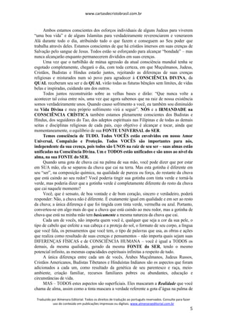 www.cartasdecristobrasil.com.br
Traduzido por Almenara Editorial. Todos os direitos de tradução ao português reservados. Consulte para fazer
uso do conteúdo em publicações impressas ou digitais. www.almenaraeditorial.com.br
5
Ambos estamos conscientes dos esforços individuais de alguns Judeus para viverem
“uma boa vida” e de alguns Islamitas para verdadeiramente reverenciarem e venerarem
Alá durante todo o dia, atribuindo tudo o que fazem e conseguem ao Seu poder que
trabalha através deles. Estamos conscientes de que há cristãos imersos em suas crenças de
Salvação pelo sangue de Jesus. Todos estão se esforçando para alcançar “bondade” – mas
nunca alcançarão enquanto permanecerem divididos em suas crenças.
Uma vez que o turbilhão de mútua agressão da atual consciência mundial tenha se
esgotado completamente, chegará o dia, com toda certeza, em que Muçulmanos, Judeus,
Cristãos, Budistas e Hindus estarão juntos, rejeitando as diferenças de suas crenças
religiosas e misturados num só povo para agradecer à CONSCIÊNCIA DIVINA, da
QUAL receberam seu ser e da QUAL virão todas as futuras bênçãos sem limites, de vidas
belas e inspiradas, cuidando uns dos outros.
Todos juntos reconstruirão sobre as velhas bases e dirão: “Que nunca volte a
acontecer tal coisa entre nós, uma vez que agora sabemos que na raiz de nossa existência
somos verdadeiramente unos. Quando causo sofrimento a você, eu também sou diminuído
na Vida Divina e meu próprio sofrimento virá a seguir”. NÓS e a IRMANDADE na
CONSCIÊNCIA CRÍSTICA também estamos plenamente conscientes dos Budistas e
Hindus, dos seguidores do Tao, dos adeptos espirituais nas Filipinas e de todas as demais
seitas e disciplinas religiosas de cada país, cujo objetivo é alcançar e tocar, ainda que
momentaneamente, o equilíbrio de sua FONTE UNIVERSAL do SER.
Temos consciência de TUDO. Todos VOCÊS estão envolvidos em nosso Amor
Universal, Compaixão e Proteção. Todos VOCÊS são importantes para nós,
independente da sua crença, pois todos são UNOS na raiz de seu ser – suas almas estão
unificadas na Consciência Divina. Um e TODOS estão unificados e são unos ao nível da
alma, na sua FONTE do SER.
Quando uma gota de chuva cai na palma de sua mão, você pode dizer que por estar
em SUA mão, ela se separou da chuva que cai na terra. Mas esta gotinha é diferente em
seu “ser”, na composição química, na qualidade de pureza ou força, do restante da chuva
que está caindo ao seu redor? Você poderia tingir sua gotinha com tinta verde e torná-la
verde, mas poderia dizer que a gotinha verde é completamente diferente do resto da chuva
que cai naquele momento?
Você, que é sensato, de boa vontade e de bom coração, sincero e verdadeiro, poderá
responder: Não, a chuva não é diferente. É exatamente igual em qualidade e em ser ao resto
da chuva; a única diferença é que foi tingida com tinta verde, vermelha ou azul. Portanto,
converteu-se em algo mais do que a chuva que está caindo ao meu redor, mas a gotinha de
chuva que está na minha mão tem basicamente a mesma natureza da chuva que cai.
Cada um de vocês, não importa quem você é, qualquer que seja a cor da sua pele, o
tipo de cabelo que enfeite a sua cabeça e a proteja do sol, o formato de seu corpo, a língua
que você fala, os pensamentos que você tem, o tipo de palavras que usa, as obras e ações
que realiza como resultado de suas crenças e pensamentos – não importa quais sejam suas
DIFERENÇAS FÍSICAS e de CONSCIÊNCIA HUMANA – você é igual a TODOS os
demais, da mesma qualidade, gerado da mesma FONTE do SER, tendo o mesmo
potencial infinito, as mesmas capacidades espirituais infinitas a respeito de tudo.
A única diferença entre cada um de vocês, Árabes Muçulmanos, Judeus Russos,
Cristãos Americanos, Budistas Tibetanos e Hinduístas Indianos são os aspectos que foram
adicionados a cada um, como resultado da genética de seu parentesco e raça, meio-
ambiente, criação familiar, recursos familiares pobres ou abundantes, educação e
circunstâncias de vida.
MAS – TODOS estes aspectos são superficiais. Eles mascaram a Realidade que você
chama de alma, assim como a tinta mascara a verdade referente a gota d’água na palma de
 