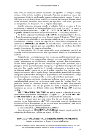 www.cartasdecristobrasil.com.br
Traduzido por Almenara Editorial. Todos os direitos de tradução ao português reservados. Consulte para fazer
uso do conteúdo em publicações impressas ou digitais. www.almenaraeditorial.com.br
10
torna trivial, os sentidos se acalmam novamente – em equilíbrio – e começa o cansaço
mental, a rotina se torna monótona e aborrecida. Para gerar um pouco de vida, o ego
encontra outro objetivo a ser alcançado, para proporcionar excitação e prazer. E assim, a
vida é uma perseguição sem fim de satisfações pessoais de diversos tipos, deixando a alma
oculta, mal nutrida, insatisfeita, ainda ansiando por algo “Mais” – mas o que é que o meu
eu mais profundo está desejando?, você se pergunta em desespero.
Quando uma pessoa consegue entender a verdadeira fonte de seu vazio e de seu
contínuo anseio interior de ter “mais daquilo que me fez sentir bem antes” – e começa a
meditar para fazer contato com... “AQUELE”... QUE LHE DEU O SER, um pouco de
Equilíbrio Divino se filtra através da consciência humana. O vazio começa a diminuir.
Se, de fato, tal pessoa vislumbra algo do ETERNO e do verdadeiro objetivo da vida,
o desejo de mais posses acabará por morrer de morte natural. O desejo por “Mais” posses
será gradativamente substituído por uma sincera apreciação do que já tem e um sentido de
contentamento constante. Através das experiências e intervenções milagrosas ou das
atividades da CONSCIÊNCIA DIVINA em sua vida diária, a consciência humana se
eleva enormemente e aprende que suas necessidades diárias são satisfeitas da melhor
maneira. Aumenta-se a fé e a alegria se intensifica.
Por isso tenho dito: Não vim para ensinar você a pensar positivamente para atrair ao
seu redor as coisas que quer e necessita. Vim expressamente para levá-lo de volta ao Reino
dos Céus.
Entretanto, não é somente por desejar mais posses, que sua alma se encontra presa em
sua morada secreta. O ego também utiliza o impulso emocional magnético de “repelir –
rejeitar” para assegurar sua individualidade, privacidade e segurança. Esse impulso assume
diversas formas projetadas para dar uma sensação de superioridade, ou elitismo, que o
protege de pessoas que você considera indesejáveis, ou que tenham menor posição social
que você. Esse impulso egocêntrico é praticado continuamente e acredita-se que é
perfeitamente aceitável, mesmo nas igrejas. A verdade é: quando a alma começar a ganhar
um pouco de controle sobre o impulso do ego, ela repreenderá a personalidade humana por
seu egoísmo e exclusividade. Ela exigirá da psique adotar o amor incondicional e a crença
na universalidade e na Unicidade de todas as pessoas, não importando quem sejam.
Quem sabe, agora, você possa entender mais facilmente como e por que a criação de
sua individualidade, por meio do ego, formou a grande cápsula dos “impulsos físicos”, que
produziu e encerrou sua consciência humana, – criando tanto sua forma física como sua
personalidade humana. Uma vez que governa sua mente e emoções, pensamentos e
sentimentos, ela impede você de fazer contato com a FONTE de sua VIDA e com sua
ALMA.
SEU VERDADEIRO PROPÓSITO na vida é alcançar o domínio do seu ego,
estendendo seu pensamento e sentimento para – “AQUELE”... QUE VOCÊ PERCEBE
ESTAR POR TRÁS da CRIAÇÃO, pedindo continuamente por iluminação.
Este é o primeiro passo que uma pessoa deve dar em direção àquele glorioso
momento em que fará contato com o DIVINO e, em seguida, prosseguir, através de uma
contínua purificação do impulso do ego, até o retorno a esse “estado celestial” onde nasceu
sua alma e de onde procede a sua individualidade.
E como se deu a CRIAÇÃO da INDIVIDUALIDADE?
Como disse antes, a CONSCIÊNCIA UNIVERSAL alcançou o ponto máximo de
mútua retenção e houve uma explosão que separou e dividiu o:
IMPULSOdaVONTADECRIATIVAdoIMPULSOdePROPÓSITOSAMOROSOS
os quais se separaram e se fizeram ativos na criação como:
 