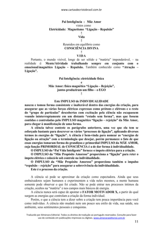 www.cartasdecristobrasil.com.br
Traduzido por Almenara Editorial. Todos os direitos de tradução ao português reservados. Consulte para fazer
uso do conteúdo em publicações impressas ou digitais. www.almenaraeditorial.com.br
11
Pai Inteligência : Mãe Amor
vistos como
Eletricidade: Magnetismo “Ligação – Repulsão”
!
Vida
!
Reunidos em equilíbrio como
CONSCIÊNCIA DIVINA
!
VIDA
Portanto, o mundo visível, longe de ser sólido e “matéria” imponderável, – na
realidade é: Mente/Atividade trabalhando sempre em conjunto com o
emocional/magnético Ligação - Repulsão. Também conhecido como “Atração –
Ligação”.
Pai Inteligência: eletricidade física
e
Mãe Amor: físico magnético “Ligação – Rejeição”,
juntos produziram um filho – o EGO
!
Este IMPULSO de INDIVIDUALIDADE
nasceu e tomou forma consistente e inalterável dentro das energias da criação, para
assegurar que as várias forças elétricas expressas como prótons e elétrons e o resto
do “grupo de partículas” descobertas com excitação pela ciência não escapassem
voando ininterruptamente em um distante “estado sem forma”, mas que fossem
contidas e controladas pelo IMPULSO magnético “ligação – rejeição” da Mãe Amor,
para chegar à manifestação de uma forma.
A ciência talvez conteste os parágrafos anteriores, uma vez que ela tem se
esforçado bastante para descrever os vários “processos de ligação”, aplicando diversos
termos às energias de “ligação”. A ciência é bem-vinda para nomear as “energias de
ligação ou atração” com a terminologia que desejar, porém permanece o fato de que
essas energias tomaram forma do grandioso e primordial IMPULSO da MÃE AMOR,
cuja função PRIMORDIAL de CONSCIÊNCIA é a de dar forma à individualidade.
O IMPULSO do “Pai Vida Inteligente” fornece o ímpeto elétrico para a criação.
O IMPULSO da “Mãe Propósito Amoroso” proporciona a “ligação” para reter o
ímpeto elétrico e colocá-lo sob controle na individualidade.
O IMPULSO da “Mãe Propósito Amoroso” proporciona também o impulso
“repulsão – rejeição” para assegurar a sobrevivência da individualidade.
Este é o processo da criação.
A ciência só pode se aproximar da criação como espectadora. Ainda que seus
embaixadores sejam humanos e experimentem a vida neles mesmos, a mente humana
somente pode observar o que foi criado. Não se pode entrar nos processos íntimos da
criação, ocultos na “matéria” e nos campos mais básicos de energia.
A ciência nunca será capaz de apontar o FATOR MOTIVADOR X, a partir do qual
surgem as energias que controlam a criação da forma individual.
Porém, o que a ciência tem a dizer sobre a criação tem pouca importância para você
como indivíduo. A ciência não mudará nem um pouco seu estilo de vida, sua saúde, seu
ambiente, seus sentimentos pessoais e conquistas.
 