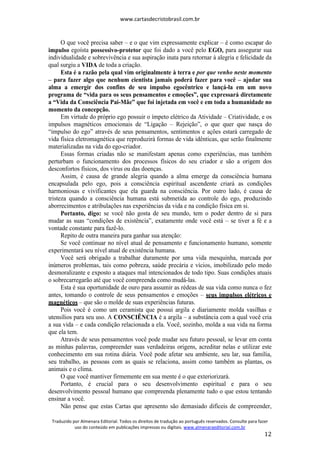 www.cartasdecristobrasil.com.br
Traduzido por Almenara Editorial. Todos os direitos de tradução ao português reservados. Consulte para fazer
uso do conteúdo em publicações impressas ou digitais. www.almenaraeditorial.com.br
12
O que você precisa saber – e o que vim expressamente explicar – é como escapar do
impulso egoísta possessivo-protetor que foi dado a você pelo EGO, para assegurar sua
individualidade e sobrevivência e sua aspiração inata para retornar à alegria e felicidade da
qual surgiu a VIDA de toda a criação.
Esta é a razão pela qual vim originalmente à terra e por que venho neste momento
– para fazer algo que nenhum cientista jamais poderá fazer para você – ajudar sua
alma a emergir dos confins de seu impulso egocêntrico e lançá-la em um novo
programa de “vida para os seus pensamentos e emoções”, que expressará diretamente
a “Vida da Consciência Pai-Mãe” que foi injetada em você e em toda a humanidade no
momento da concepção.
Em virtude do próprio ego possuir o ímpeto elétrico da Atividade – Criatividade, e os
impulsos magnéticos emocionais de “Ligação – Rejeição”, o que quer que nasça do
“impulso do ego” através de seus pensamentos, sentimentos e ações estará carregado de
vida física eletromagnética que reproduzirá formas de vida idênticas, que serão finalmente
materializadas na vida do ego-criador.
Essas formas criadas não se manifestam apenas como experiências, mas também
perturbam o funcionamento dos processos físicos do seu criador e são a origem dos
desconfortos físicos, dos vírus ou das doenças.
Assim, é causa de grande alegria quando a alma emerge da consciência humana
encapsulada pelo ego, pois a consciência espiritual ascendente criará as condições
harmoniosas e vivificantes que ela guarda na consciência. Por outro lado, é causa de
tristeza quando a consciência humana está submetida ao controle do ego, produzindo
aborrecimentos e atribulações nas experiências da vida e na condição física em si.
Portanto, digo: se você não gosta de seu mundo, tem o poder dentro de si para
mudar as suas “condições de existência”, exatamente onde você está – se tiver a fé e a
vontade constante para fazê-lo.
Repito de outra maneira para ganhar sua atenção:
Se você continuar no nível atual de pensamento e funcionamento humano, somente
experimentará seu nível atual de existência humana.
Você será obrigado a trabalhar duramente por uma vida mesquinha, marcada por
inúmeros problemas, tais como pobreza, saúde precária e vícios, imobilizado pelo medo
desmoralizante e exposto a ataques mal intencionados de todo tipo. Suas condições atuais
o sobrecarregarão até que você compreenda como mudá-las.
Esta é sua oportunidade de ouro para assumir as rédeas de sua vida como nunca o fez
antes, tomando o controle de seus pensamentos e emoções – seus impulsos elétricos e
magnéticos – que são o molde de suas experiências futuras.
Pois você é como um ceramista que possui argila e diariamente molda vasilhas e
utensílios para seu uso. A CONSCIÊNCIA é a argila – a substância com a qual você cria
a sua vida – e cada condição relacionada a ela. Você, sozinho, molda a sua vida na forma
que ela tem.
Através de seus pensamentos você pode mudar seu futuro pessoal, se levar em conta
as minhas palavras, compreender suas verdadeiras origens, acreditar nelas e utilizar este
conhecimento em sua rotina diária. Você pode afetar seu ambiente, seu lar, sua família,
seu trabalho, as pessoas com as quais se relaciona, assim como também as plantas, os
animais e o clima.
O que você mantiver firmemente em sua mente é o que exteriorizará.
Portanto, é crucial para o seu desenvolvimento espiritual e para o seu
desenvolvimento pessoal humano que compreenda plenamente tudo o que estou tentando
ensinar a você.
Não pense que estas Cartas que apresento são demasiado difíceis de compreender,
 